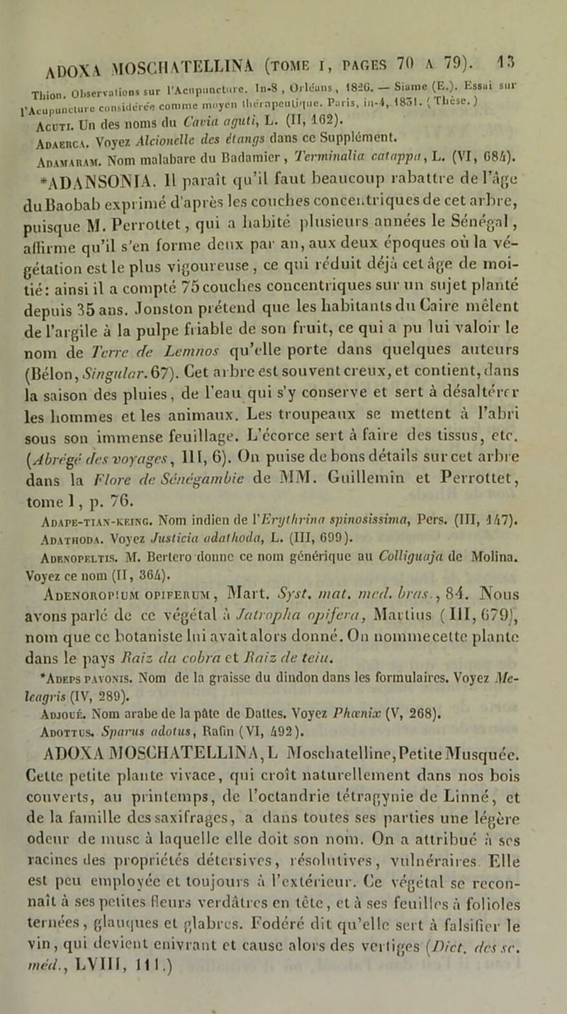 ADOXA MOSCllATELLINA (tome I, PAOES 70 A 79). Tliion Observation» sur r.<tCMpimcture. In-8 , Orléans , 183Ü. - Siaiiie (E ). Essai sur 1-Acu,.ui)clure considérée comme moyen ll.éinpcnli.ine. Paris, in-4, 18ol. (Tliese.) ACUTI. Un (les noms du Cavia aguti, L. (Il, 102). Adaerca. Voyez Alcioncîlc des dtangs dans ce Supplément. AnAMAnAM. Nom malabare du Badamicr, Termmalia cauippu, L. (VI, 084). *ADAîNSO]NIA. 11 paraît ipi’il faut beaucoup rabattre de l’à^'e du Baobab exprimé d’après les couches concei.triques de cet arbre, puisque M. Perrottet, qui a habité iilusieuis années le Sénégal, adirine qu’il s’en forme deux par an, aux deux époques où la vé- gétation est le plus vigoureuse, ce qui réduit déjà cet âge de moi- tié: ainsi il a compté 75 couches concentriques sur un sujet planté depuis 35 ans. .lonston prétend que les habitants du Caire mêlent de l’argile à la pulpe friable de son fruit, ce qui a pu lui valoir le nom de Terre de Lemnos qu’elle porte dans quelques auteurs (Bélon,iÇ/rt^«/flr.67). Cet arbre est souvent creux, et contient, dans la saison des pluies, de l’eau qui s’y conserve et sert à désaltérer les hommes et les animaux. Les troupeaux se mettent à l’abri sous son immense feuillage. L’écorce sert à faire des tissus, etc. [dbrrgê des voyages, 111, 6). On puise de bons détails sur cet arbre dans la Flore de Séuegambie de ÎMM. Guillemin et Perrottet, tome 1, p. 76. Aoape-tiax-kring. Nom indien de VErythrina spinosissima, Pers. (III, 147). .Adathoda. Voyez Justicia udalkoda, L, (III, G99). Adexopf.ltis. M. Bertero donne ce nom généri(iuc au Colliguaja de Molina. Voyez ce nom (II, 364). Adenorop!um opiFEnuM, Wart. Syst, mat. med. bras., 8-1. Nous avons parlé de ce végétal à Jalroplia npifera, Martius (111,679], nom que ce botaniste lui avaitalors donné. On nommecetlc plante dans le pays Baiz da eobra et Raiz de teiii. •Adeps pavoxis. Nom de la graisse du dindon dans les formulaires. Voyez Me- Icagvis (IV, 289). Adjoué. Nom arabe de la pâte de Dattes. Voyez Phœnix (V, 268). Adottus. Sparus adotus, Rafin (VI, 492). ADOXA AIOSCILVTELLIINA, L Moschalelline,PetiteMusc|uée. Cette petite plante vivace, qui croît naturellement dans nos bois couverts, au printemps, de l’octandrie tétragynie de Linné, et de la famille des saxifrages, a dans toutes ses parties une légère odeur de musc à laquelle elle doit son nom. On a attribué à scs racines des propriétés détersives, résolutives, vulnéraires Elle est peu employée et toujours à l’extérieur. Ce végétal se recon- naît à .ses petites Henr.s verdâtres en tête, et à .ses feuilles à folioles ternées, glaïupies et glabres. Fodéré dit qu’elle sert à falsifier le vin, qui devient enivrant et cause alors des vci liges (7)/er. des se,