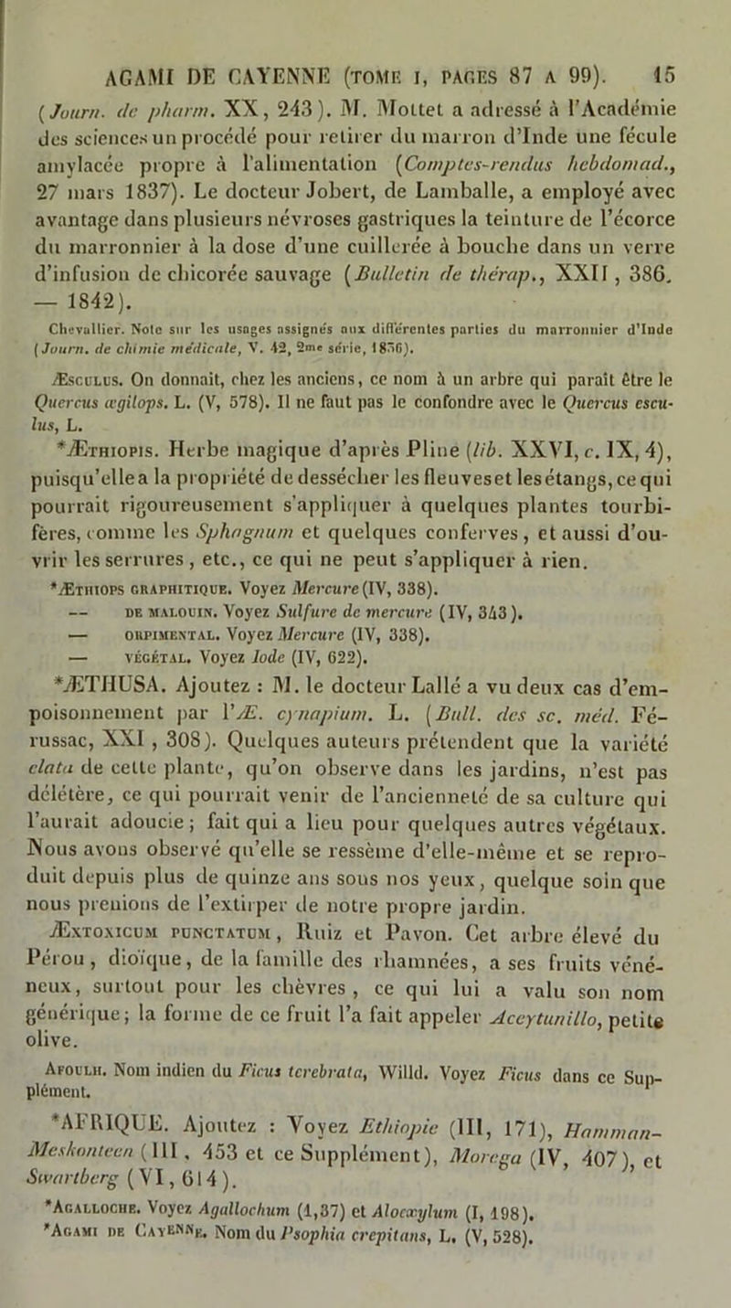 {Juurn. de phitrm. XX, 243). M. MoUel a adressé l’Académie des science.s un procédé pour relirer du marron d’Inde une fécule anivlacée propre à l’alimenlalion [Comptes-rendus hebdomad., 27 mars 1837). Le docteur Jobert, de Lamballe, a employé avec avantage dans plusieurs névroses gastriques la teinture de l’écorce du marronnier à la dose d’une cuillerée à bouche dans un verre d’infusion de chicorée sauvage [Bulletin de tliérnp., XXII, 386, — 1842). Chtivullicr. Note sur les usages assigne's aux difl'erentes parties du marronnier d'Inde [Joum, (le chimie médicale, V. 42, 2me série, I8î^G}. Æsculus. On donnait, chez les anciens, ce nom à un arbre qui parait être le Qiiercus a'gilops. L. (V, 578). Il ne faut pas le confondre avec le Quercus cscu- lus, L. *Æïhiopis. Herbe magique d’après Pline [lib. XXVI, c. IX, 4), puisqu’elle a la propriété de dessécher les fleuves et les étangs, ce qui pourrait rigoureusement s’applicjuer à quelques plantes tourbi- fères, comme les Sphognum et quelques conferves, et aussi d’ou- vrir les serrures , etc., ce qui ne peut s’appliquer à rien. •Ætiiiops chaphitique. Voyez Mercure (IV, 338). DE M.U.OCIN. Voyez Sulfure de mercure (IV, 343 ). — OHPiMEXTAL. Voyez Mercure (IV, 338). — VÉGÉTAL. Voyez Iode (IV, 622). *ÆTI1USA. Ajoutez : IM. le docteur Lallé a vu deux cas d’em- poisonnement jiar VÆ. cynapium. L. [Bull, des se. méd. Fé- russac, XXI , 308). Quelques auteurs prétendent que la variété data de cette plante, qu’on observe dans les jardins, n’est pas délétère, ce qui pourrait venir de l’ancienneté de sa culture qui l’aurait adoucie; fait qui a lieu pour quelques autres végétaux. INous avons observé qu’elle se ressème d’elle-même et se repro- duit depuis plus de quinze ans sous nos yeux, quelque soin que nous prenions de l’extirper de notre propre jardin. Æxtoxicum pünctatüm , Iluiz et l\avon. Cet arbre élevé du Pérou , dioique, de la lamille des rliamnées, a ses fruits véné- neux, surtout pour les chèvres, ce qui lui a valu son nom générique; la forme de ce fruit l’a fait appeler Accytunillo, petit* olive. Afoi'lh. Nom indien du Ficus terebrata, Willd. Voyez Ficus dans ce Suii- plÉincnl. ' ‘AFRIQUE. Ajoutez : Voyez Ethiopie (III, 171), Hnmman- Meskonteen {\\\, 453 et ce Supplément), Morega [W 407) et Swin tberg {VI, ü 14 ). ’ ’ *Acalloche. Voyez Agallochum (1,37) cl Alocxylum (I, 198). Agami de Catennii^ Nom jo p,ophia crepituns, L. (V, 528).