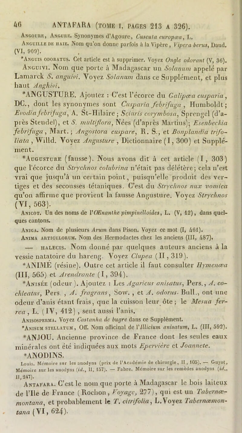 Angoube, Anouiie. S>'iionyines d’Agoure, Cuscuta europœa, I.. Anguille de haie. Nom qu’on donne parfois à la Vipère , Vipcra bcrus, ûaud. (VI, 909). *Anguis odoeatüs. Cet article est à supprimer. Voyez Ongle odorant (V, 36). Angüivi. Nom que porte à Madagascar un Solarium appelé par Lamarck S. anguivi. Voyez Solarium dans ce Supplément, et plus haut Anghivi, *ANGUSTURE. Ajoutez ; C’est l’écorce du Galipœa cusparia , DC., dont les synonymes sont Cusparia febrifuga , Humboldt ; Evorliajabrijuga, A. St-IIilaire ; Sciuris coiymbosa, Sprengel (d’a- près Steudel), et S. multljlora, Nées (d’après Martiusj; Esenbeckin febrifuga^ Mart. ; Angnslora cuspare, R. S., et Bonplandia irifo- liata , Willd. Voyez Angusture , Dictionnaire (1,300) et Supplé- ment. *AuGUSTtjRE (fausse). Nous avons dit à cet article (I, 303) que l’écorce du Strjehnos colubrina n’était pas délétère; cela n’est vrai que jusqu’à un certain point, puisqu’elle produit des ver- tiges et des secousses tétaniques. C’est du Strychnos aux vomica qu’on affirme que provient la fausse Angusture. Voyez Strychnos (VI, 563). Anicot. Un des noms de l’OEnant/ie pimpincîloides, L. (V, 12), dans quel- ques cantons. Aniga. Nom de plusieurs Arum dans Pison. Voyez ce mot (I, 461). Anima autigulohum. Nom des Hermodactes chez les anciens (III, 487). — HALEcis. Nom donné par quelques auteurs anciens à la vessie natatoire du hareng. Voyez Clupea (II, 319). *ANIME (résine). Outre cet article il faut consulter Hyrnenœa (III, 565) et Arendrantc (I, 394). ^Anisée (odeur). Ajoutez : Les Agaricus anisatus, Pers., A. co- chleatus, Pers, , A. fragrans, Sow. , et A. odorus- Bull., ont une odeur d’anis étant frais, que la cuisson leur ôte ; le Mesua fer- rea , L. ( IV, 412) , sent aussi l’anis. Anisospeuma. Voyez Castanha de bugre dans ce Supplément. *Anisum stellatum, oit. Nom ollicinal de Vlllicium anisaiim, L. (III, 592). *ANJOU. Ancienne province de France dont les seules eaux minérales ont été indiquées aux mots Ependère et Joannete. ^ANODINS. Louia. Mémoire sur les onodyns (prix de l'Académie do chirurgie, U , 103). — Guyot, Mémuiic sur les «uodyns {id., II, 137). — Fabre. Mémoire sur les remèdes anodyns (iV., 11,247). Antafara. C’est le nom que porte à Madagascar le bois laiteux de rile de France (Rochon, Coyage, 277), qui est un Tabernœ- montana, et probablement le T. citrfolia, L.Voyez Tabernœmon- tana (VI, 624).