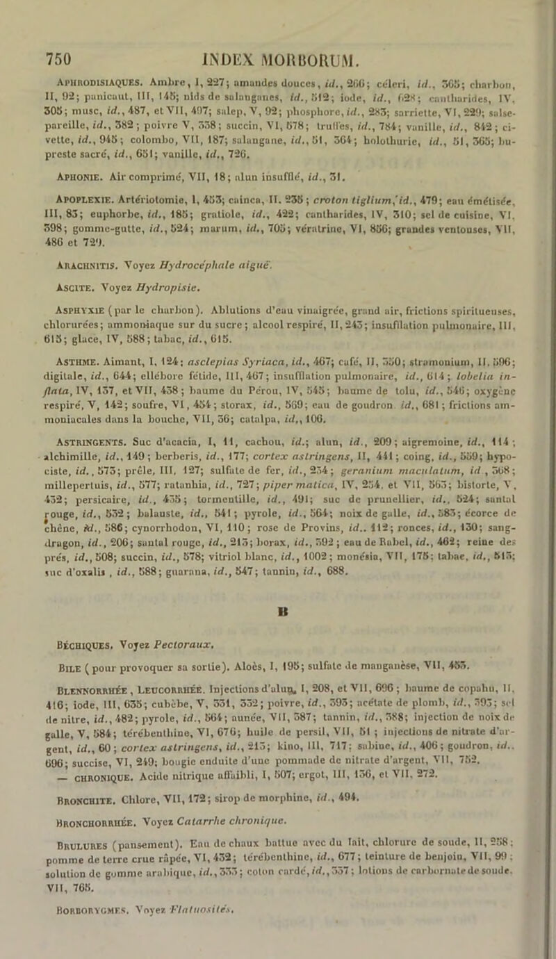 Aphrodisiaques. Ambre, 1, S!27; amuudes douces, iV/,, 2tïU; cederi, iV/., 5GÎ>; rhnrliuii, II, 92; punicaut, III, M5; ulds de suluiignnes, iode, iV/., cimlhurides, IV. 508; musc, irf.,487, et VII, 497; salcp, V, 92; phosphore, iV/., 283; sarriette, VI, 229; siilse- pareille, ic/., 382 ; poivre V, 5ô8; succin, VI, 878; IruM’es, W., 784; vanille, iV/., 842 ; ci* vette, 948 ; Colombo, Vil, 187; salangane, »«/., 81, 304; holothurie, iV/., 81,568; bu* preste sacre, id.^ 68i; vanille, (</., 720. Aphonie. Air comprime, VII, 18; alun insuffle, id., 31, Apoplexie. Artériotomie, 1, 483; cainen, II. 238 ; croton 479; eau émétisée, III, 83; euphorbe, id,^ 188; gmtiole, i</., 422; cantharides, IV, 310; sel de cuisine, VI. 398; gomme-gutte, b/., 824; morum, iV/., 708; vératrine, VI, 880; grandes ventouses, VII, 480 et 729. AnACUNiTis. Voyez Hydrocéphale aigué'. Ascite. Voyez Hydropisie. Asphyxie (par le charbon). Ablutions d'euu vinaigrée, grand uir, frictions spiritueiises, chlorurées; ammoiMaquc sur du sucre; alcool respiré, 11,245; insufllation pulmonaire, 111, 618; glace, IV, 888; tabac, *d., 018. Asthme. Aimant, I, 124; asclepias Syriaca, id.^ 407; eufé, II, 380; stramonium, II. 800; digitale, id., 644; ellébore fétide, 111,467; insufflation pulmonaire, id,, 014; lobelia in~ flaia, IV, 157, et VII, 438; baume du Pérou, IV, 845; baume de tolu, id., 846; oxygène respiré, V, 142; soufre, VI, 484 ; slorax, id., 869; eau de goudron id., 681 ; frictions am- moniacales dans la bouche, Vil, 36; catalpa, id,^ 100. ASTIUNGENTS. Suc d’acacia, 1, 11, cachou, id.\ alun, id., 209; aigremoine, id., 114 ; alchimille, id., 149 ; berberis, id., 177; cortex aslringens, II, 441 ; coing, id., 889; hypo- cistc, id,, 873; prèle, III, 127; sulfate de fer, id., 234; géranium mncttlalnm, id, 508; millepertuis, id., 877; ratanhiu, id., 727; piper matica^ IV, 284. et VII, 863; historié, V, 432; persicaire, id., 438; lonncntilie, id., 491; suc de prunellier, id,. 824; santal |Ouge, id., 552 ; baluuste, id., 841; pyrole, id., 8&4; noix de galle, id., 885; écorce de chêne, M., 886; cynorrbodon, VI, 110; rose de Provins, id.. 112; ronces, id., 130; sang- drugon, id., 206; santal rouge, id., 215; borax, id., 392 ; eau de Babel, id., 402; reine dee prés, id., 808; succin, id., 578; vitriol blanc, id., 1002; monésio, VII, 175; tabae. id,, 813; suc d'oxalii, id., 888; guarnna, id., 547; tannin, id., 688. B Béchiques. Voyez Pectoraux, Bile (pour provoquer sa sortie). Aloès, I, 195; sulfate de manganèse, VII, 453, BLENNORRutE, LEUCORRHÉE. Injcclions d’uluQ^ I, 208, et VII, 690 ; baume de copahu, 11. 416; iode, lll, 035; cubèbe, V, 331, 332; poivre, id., 393; acétate de plomb, id., 393; sel «le nilre, id., 482; pyrole, id., 504; aunée, Vil, 387; tannin, id., 388; injection de noîxd«* galle, V, 584; tcrébcnlhino, VI, 070; huile de persil, VII, 51 ; iujccUous de niü*ale d’ur- gent, id., 60; cortex aslringens, id., 213; kino, Hl, 717; suhiuc, id., 400; goudron, id.. 096; succisc, VI, 249; bougie enduite d’une pommade de nitrate d’argent. Vil, 782. — CHRONIQUE. Acide nitrique uSuibli, I, 807; ergot, III, 130, et VII. 272. Bronchite. Chlore, VU, 172; sirop de morphine, id., 494. Bronchorrhée. Voyez Catarrhe chronique. BRULURES (pansement). Eau de chaux batluo avec du lait, chlorure de soude, U, 288 ; pomme de terre crue râpée, VI, 432; térébenthine, id., 077 ; teinture de beiijoiu, VII, 99 ; solution de gomme arahique, id.,333; colon cardé,id.,357 ; lotions de corbomaledesoude. VU, 765, Borborygme.^. Voyez Flntuosité.s,