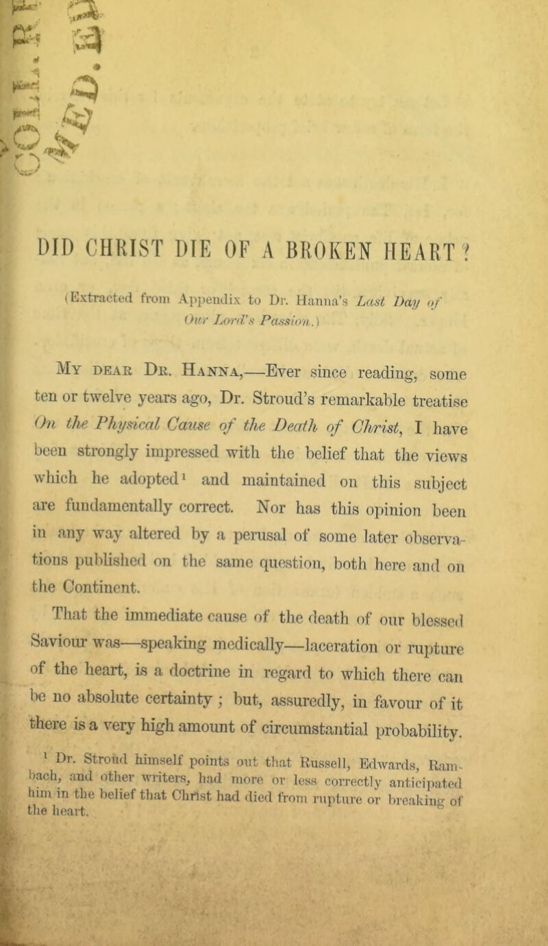 DID CHRIST DIE OF A BROKEIf HEART ? (Extracted from Appendix to Dr. Hanna's Last Day of Our Lwd's Passion.) My dear De. Hanna,—Ever since reading, some ten or twelve years ago, Dr. Stroud's remarkable treatise On the Physical Cmise of the Death of Christ, I have been strongly impressed with the belief that the views which he adopted i and maintained on this subject are fundamentally correct. Nor has this opinion been in any way altered by a perusal of some later observa- tions published on the same question, both here and on the Continent. That the immediate cause of the death of our blessed Saviour was—speakmg medically—laceration or mpture of the heart, is a doctrine in regard to which there can be no absolute certainty ; but, assuredly, in favour of it there is a very high amount of circumstantial probability. ' Dr. Stroiid himself points out that Russell, Edwards, Rani- l)ach, and otlier MTiters, had more or los.s correctly anticipated htm in the belief that Christ had died from rupture or breaking of the lieart.