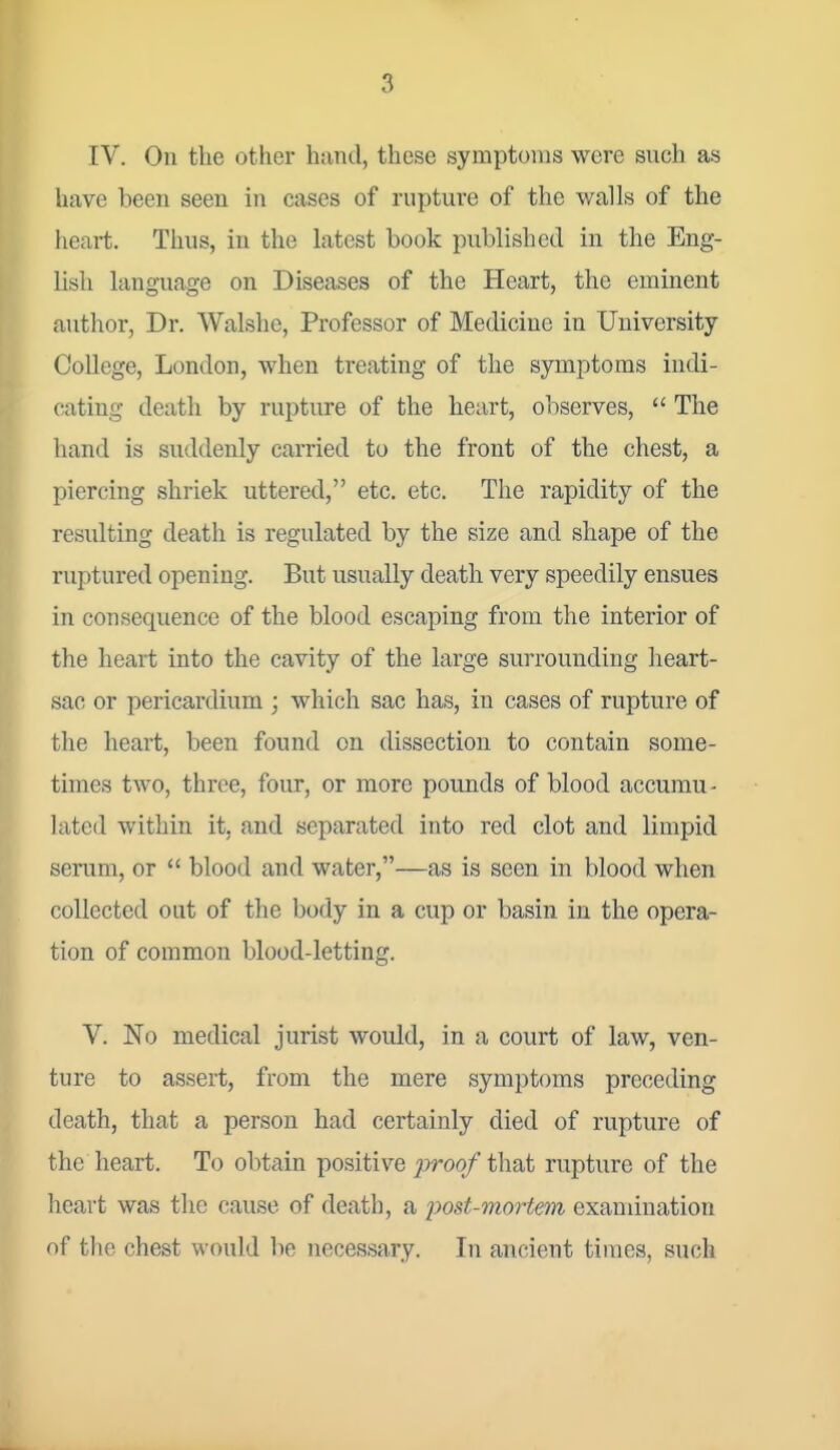IV. On the other hand, these symptoms were such as have been seen in cases of rupture of the walls of the heart. Thus, in the latest book published in the Eng- lish language on Diseases of the Heart, the eminent author, Dr. Walshe, Professor of Medicine in University College, London, when treating of the symptoms indi- cating death by rupture of the heart, observes,  The hand is suddenly carried to the front of the chest, a piercing shriek uttered, etc. etc. The rapidity of the resulting death is regulated by the size and shape of the ruptured opening. But usually death very speedily ensues in consequence of the blood escaping from the interior of the heart into the cavity of the large surrounding heart- sac or pericardium ; which sac has, in cases of rupture of the heart, been found on dissection to contain some- times two, three, four, or more pounds of blood accumu- lated within it, and separated into red clot and limpid serum, or  blood and water,—as is seen in blood when collected out of the body in a cup or basin in the opera- tion of common blood-letting. V. No medical jurist would, in a court of law, ven- ture to assert, from the mere symptoms preceding death, that a person had certainly died of rupture of the heart. To obtain positive ;proo/that rupture of the heart was the cause of death, a yost-mort&in examination of the chest would be necessary. In ancient times, such