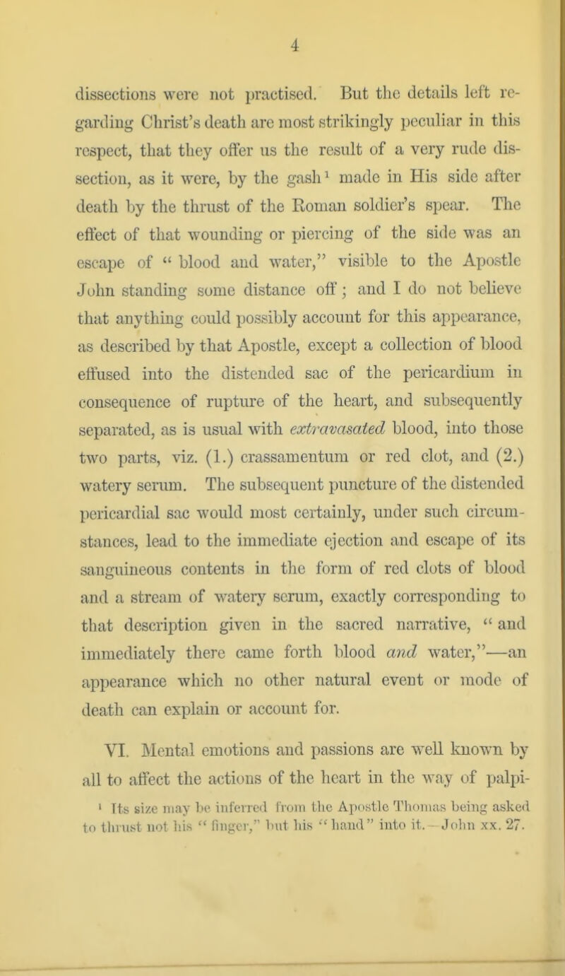 dissections were not practised. But the details left re- garding Clirist's death are most strikingly peculiar in this respect, that they offer us the result of a very rude dis- section, as it were, by the gash ^ made in His side after death by the thrust of the Roman soldier's spear. The eftect of that wounding or piercing of the side was an escape of blood and water, visible to the Apostle John standing some distance off; and I do not believe that anything could possibly account for this appearance, as described by that Apostle, except a collection of blood effused into the distended sac of the pericardium in consequence of rupture of the heart, and subsequently separated, as is usual with extravasated blood, into those two parts, viz. (1.) crassamentura or red clot, and (2.) watery serum. The subsequent puncture of the distended pericardial sac would most certainly, under such circum- stances, lead to the immediate ejection and escape of its sanguineous contents in the form of red clots of blood and a stream of watery serum, exactly corresponding to that description given in the sacred narrative, and immediately there came forth blood and water,—an appearance which no other natural event or mode of death can explain or account for. VI. Mental emotions and passions are well known by all to affect the actit)ns of the heart in the way of palpi- ' Its size may be inferred from tlie Apowtle Tliomas being asked to tlinist not bis finger, bnt bis liaiid into it. Jobn xx. 27.