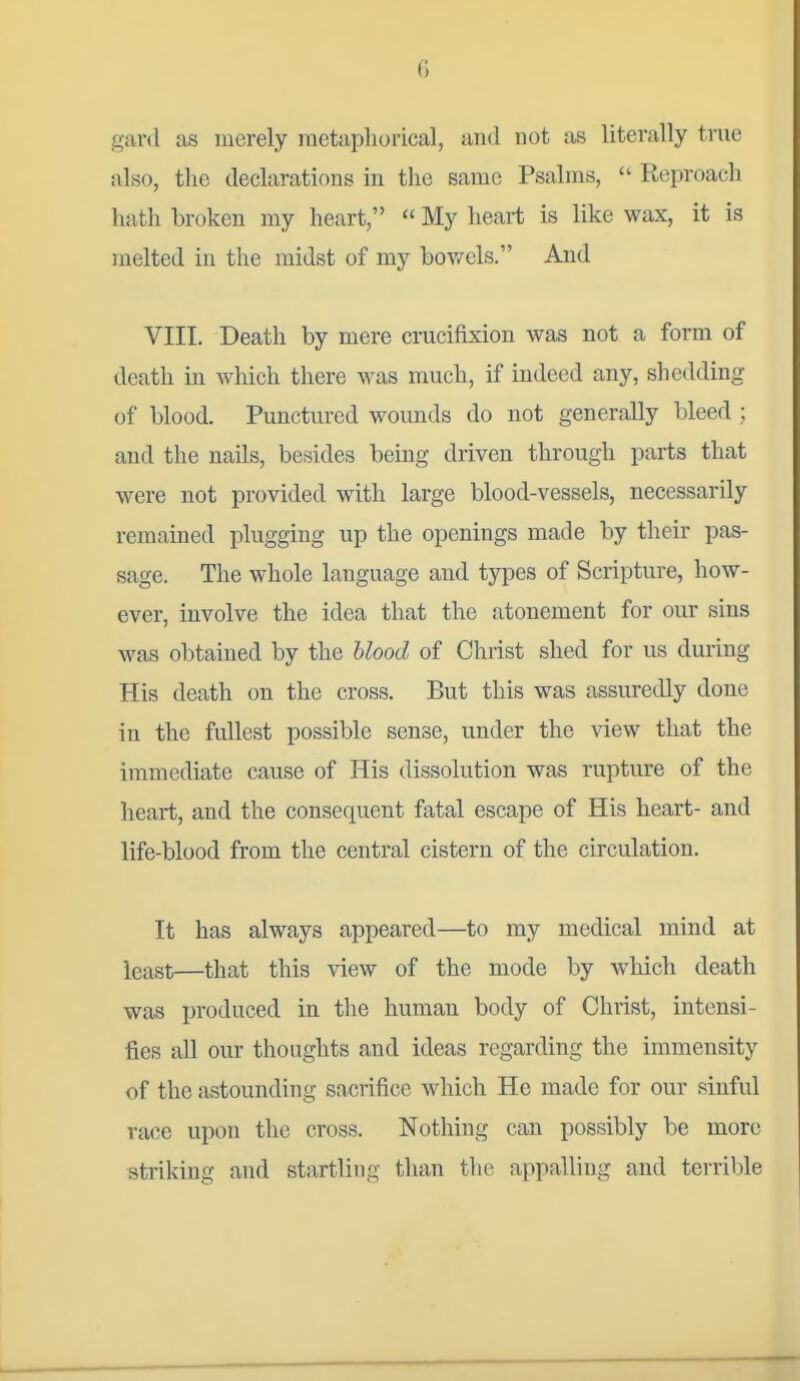 gard as merely metaphorical, and not as literally true also, the declarations in the same Psalms,  Reproach hath broken my heart,  My heart is like wax, it is melted in the midst of my bowels. And VIII. Death by mere crucifixion was not a form of death in which there was much, if indeed any, shedding of blood. Punctured wounds do not generally bleed ; and the nails, besides being driven through parts that were not provided with large blood-vessels, necessarily remained plugging up the openings made by their pas- sage. The whole language and types of Scripture, how- ever, involve the idea that the atonement for our sins was obtained by the hlood of Christ shed for us during His death on the cross. But this was assuredly done in the fullest possible sense, under the view that the immediate cause of His dissolution was rupture of the heart, and the consequent fatal escape of His heart- and life-blood from the central cistern of the circulation. It has always appeared—to my medical mind at least—that this view of the mode by which death was produced in the human body of Christ, intensi- fies all our thoughts and ideas regarding the immensity of the astounding sacrifice which He made for our sinful race upon the cross. Nothing can possibly be more striking and startling than the appalling and terril)le