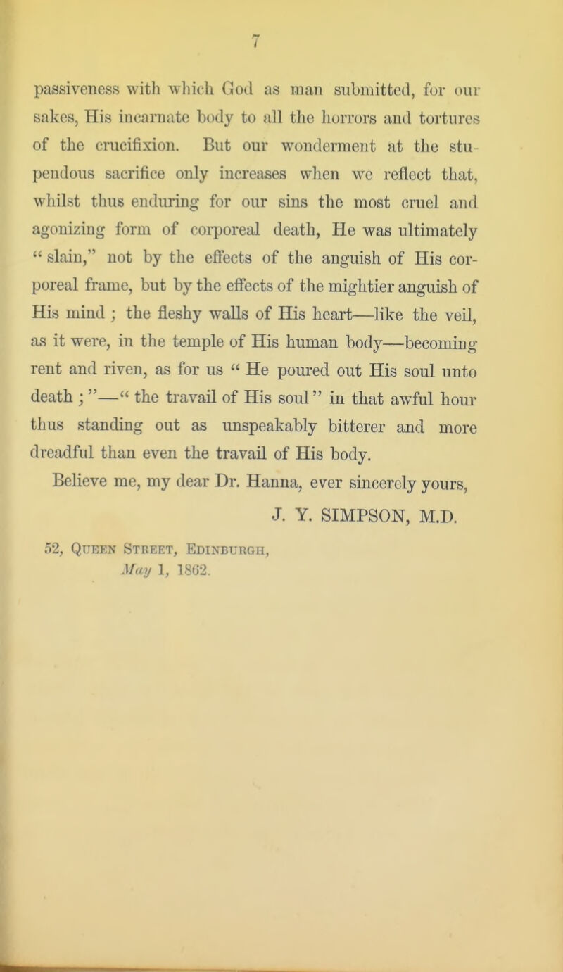 passiveness with whicli God as man submitted, for our sakes, His incarnate body to all the horrors and tortures of the crucifixion. But our woudement at the stu- pendous sacrifice only increases when we reflect that, whilst thus enduring for our sins the most cruel and agonizing form of corporeal death, He was ultimately  slain, not by the effects of the anguish of His cor- poreal frame, but by the efiects of the mightier anguish of His mind ; the fleshy walls of His heart—like the veil, as it were, in the temple of His human body—becoming rent and riven, as for us  He poured out His soul unto death ; — the travail of His soul in that awful horn- thus standing out as unspeakably bitterer and more dreadful than even the travail of His body. Believe me, my dear Dr. Hanna, ever sincerely yours, J. Y. SIMPSON, M.D. 52, Queen Street, Edinburgh, May 1, 1862.