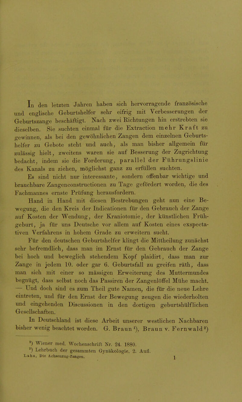 In den letzten Jahren haben sich hervorragende französische und englische Geburtshelfer sehr eifrig mit Verbesserungen der Geburtszange beschäftigt. Nach zwei Richtungen hin erstrebten sie dieselben. Sie suchten einmal für die Extraction mehr Kraft zu gewinnen, als bei den gewöhnlichen Zangen dem einzelnen Geburts- helfer zu Gebote steht und auch, als man bisher allgemein für zulässig hielt, zweitens waren sie auf Besserung der Zugrichtung bedacht, indem sie die Forderung, parallel der Führungslinie des Kanals zu ziehen, möglichst ganz zu erfüllen suchten. Es sind nicht nur interessante, sondern offenbar wichtige und brauchbare Zangenconstructionen zu Tage gefördert worden, die des Fachmannes ernste Prüfung herausfordern. Hand in Hand mit diesen Bestrebungen geht nun eine Be- wegung, die den Kreis der Indicationen für den Gebrauch der Zange auf Kosten der Wendung, der Kraniotomie, der künstlichen Früh- geburt, ja für uns Deutsche vor allem auf Kosten eines exspecta- tiven Verfahrens in hohem Grade zu erweitern sucht. Für den deutschen Geburtshelfer klingt die Mittheilung zunächst sehr befremdlich, dass man im Ernst für den Gebrauch der Zange bei hoch und beweglich stehendem Kopf plaidirt, dass man zur Zange in jedem 10. oder gar 6. Geburtsfall zu greifen räth, dass man sich mit einer so massigen Erweiterung des Muttermundes begnügt, dass selbst noch das Passiren der Zangenlöffel Mühe macht, — Und doch sind es zum Theil gute Namen, die für die neue Lehre eintreten, und für den Ernst der Bewegung zeugen die wiederholten und eingehenden Discussionen in den dortigen geburtshülflichen Gesellschaften. In Deutschland ist diese Arbeit unserer westlichen Nachbaren bisher wenig beachtet worden. G. Braun Braun v. Fernwald^) ') Wiener med. Wochenschrift Nr. 24. 1880. ^) Lehrbuch der gesammten Gynäkologie. 2. Aufl.