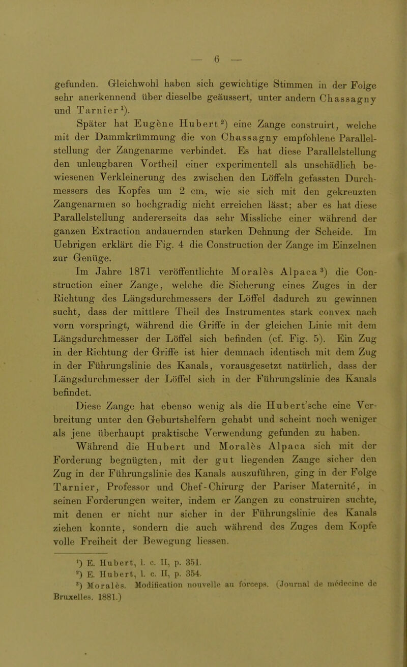 gefunden. Gleichwohl haben sich gewichtige Stimmen in der Folge sehr anerkennend über dieselbe geäussert, unter andern Chassagny und Tarnier^). Später hat Eugene Hubert 2) eine Zange construirt, welche mit der Dammkrümmung die von Chassagny empfohlene Parallel- stellung der Zangenarme verbindet. Es hat diese Parallelstellung den unleugbaren Vortheil einer experimentell als unschädUch be- wiesenen Verkleinerung des zwischen den Löffeln gefassten Durch- messers des Kopfes um 2 cm, wie sie sich mit den gekreuzten Zangenarmen so hochgradig nicht erreichen lässt; aber es hat diese Parallelstellung andererseits das sehr Missliche einer während der ganzen Extraction andauernden starken Dehnung der Scheide. Im Uebrigen erklärt die Fig. 4 die Construction der Zange im Einzelnen zur Genüge. Im Jahre 1871 veröffentlichte Morales Alpaca 3) die Con- struction einer Zange, welche die Sicherung eines Zuges in der Richtung des Längsdurchmessers der Löffel dadurch zu gewinnen sucht, dass der mittlere Theil des Instrumentes stark convex nach vorn vorspringt, während die Griffe in der gleichen Linie mit dem Längsdurchmesser der Löffel sich befinden (cf. Fig. 5). Ein Zug in der Richtung der Griffe ist hier demnach identisch mit dem Zug in der Führungslinie des Kanals, vorausgesetzt natürlich, dass der Längsdurchmesser der Löffel sich in der Führungslinie des Kanals befindet. Diese Zange hat ebenso wenig als die Hubert'sche eine Ver- breitung unter den Geburtshelfern gehabt und scheint noch weniger als jene überhaupt praktische Verwendung gefunden zu haben. Während die Hubert und Moralfes Alpaca sich mit der Forderung begnügten, mit der gut liegenden Zange sicher den Zug in der Führungslinie des Kanals auszuführen, ging in der Folge Tarnier, Professor und Chef-Chirurg der Pariser Maternit^, in seinen Forderungen weiter, indem er Zangen zu construiren suchte, mit denen er nicht nur sicher in der Führungslinie des Kanals ziehen konnte, sondern die auch während des Zuges dem Kopfe volle Freiheit der Bewegung Hessen. ') E. Hubert, l. c. II, p. 351. E. Hubert, 1. c. II, p. 354. ') Moral^s. Modification nouvellc au forceps. (Journal de medecine de Bruxelles. 1881.)