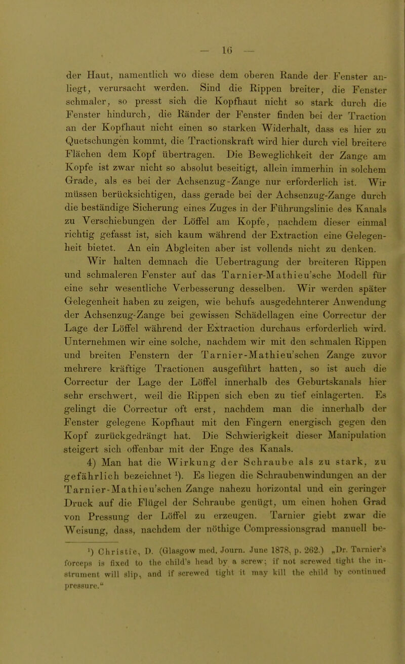 der Haut, uameutlich wo diese dem oberen Rande der Fenster an- liegt, verursacht werden. Sind die Rippen breiter, die Fenster schmaler, so presst sich die Kopfhaut nicht so stark durch die Fenster hindurch, die Ränder der Fenster finden bei der Traction an der Kopfhaut nicht einen so starken Widerhalt, dass es hier zu Quetschungen kommt, die Tractionskraft wird hier durch viel breitere Flächen dem Kopf übertragen. Die Beweglichkeit der Zange am Kopfe ist zwar nicht so absolut beseitigt, allein immerhin in solchem Grade, als es bei der Achsenzug-Zange nur erforderlich ist. Wir müssen berücksichtigen, dass gerade bei der Achsenzug-Zange durch die beständige Sicherung eines Zuges in der Führungslinie des Kanals zu Verschiebungen der Löffel am Kopfe, nachdem dieser einmal richtig gefasst ist, sich kaum während der Extraction eine Gelegen- heit bietet. An ein Abgleiten aber ist vollends nicht zu denken. Wir halten demnach die Uebertragung der breiteren Rippen und schmaleren Fenster auf das Tarnier-Mathieu'sche Modell für eine sehr wesentliche Verbesserung desselben. Wir werden später Gelegenheit haben zu zeigen, wie behufs ausgedehnterer Anwendung der Achsenzug-Zange bei gewissen Schädellageu eine Correctur der Lage der Löffel während der Extraction durchaus erforderlich wird. Unternehmen wir eine solche, nachdem wir mit den schmalen Rippen und breiten Fenstern der Tarnier-Mathieu'schen Zange zuvor mehrere kräftige Tractioneu ausgeführt hatten, so ist auch die Correctur der Lage der Löffel innerhalb des Geburtskanals hier sehr erschwert, weil die Rippen sich eben zu tief einlagerten. Es gelingt die Correctur oft erst, nachdem man die innerhalb der Fenster gelegene Kopfhaut mit den Fingern energisch gegen den Kopf zurückgedrängt hat. Die Schwierigkeit dieser Manipulation steigert sich offenbar mit der Enge des Kanals. 4) Man hat die Wirkung der Schraube als zu stark, zu gefährlich bezeichnet Es liegen die Schraubenwindungen an der Tarnier-Mathieu'schen Zange nahezu horizontal und ein geringer Druck auf die Flügel der Schraube genügt, um einen hohen Grad von Pressung der Löffel zu erzeugen. Tarnier giebt zwar die Weisung, dass, nachdem der nöthige Compressiousgrad manuell be- ') Christie, D. (Glasgow med. Journ. June 1878, p. 262.) „Dr. Tarniers forceps is fixed to the child's liead by a screw; if not screwed tight thc in- striiment will slip, and if screwed tiglif ii mny kill t1io obili! by «^onlinued pressure.