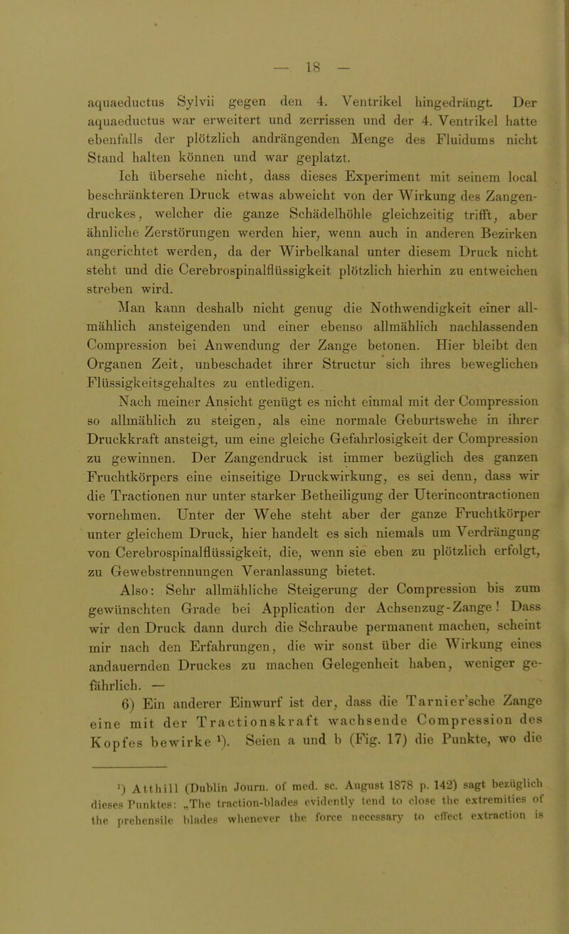 aquaeductus Sylvii gegen deu 4. Ventrikel hingedrängt Der aquaeductus war erweitert und zerrissen und der 4. Ventrikel hatte ebenfalls der plötzlich andrängenden Menge des Fluidums nicht Stand halten können und war geplatzt. Ich übersehe nicht, dass dieses Experiment mit seinem local beschränkteren Druck etwas abweicht von der Wirkung des Zangen- druckes, welcher die ganze Schädelhöhle gleichzeitig trifft, aber ähnliche Zerstörungen werden hier, wenn auch in anderen Bezii-ken angerichtet werden, da der Wirbelkanal unter diesem Druck nicht steht und die Cerebrospinalflüssigkeit plötzlich hierhin zu entweichen streben wird. Man kann deshalb nicht genug die Nothwendigkeit einer all- mählich ansteigenden und einer ebenso allmählich nachlassenden Compression bei Anwendung der Zange betonen. Hier bleibt den Organen Zeit, unbeschadet ihrer Structur sich ihres beweglichen Flüssigkeitsgehaltes zu entledigen. Nach meiner Ansicht genügt es nicht einmal mit der Compression so allmählich zu steigen, als eine normale Geburtswehe in ihrer Druckkraft ansteigt, um eine gleiche Gefahrlosigkeit der Compression zu gewinnen. Der Zangendruck ist immer bezüglich des ganzen Fruchtkörpers eine einseitige Druckwirkung, es sei denn, dass wir die Tractionen niu* unter starker Betheiligung der Uterincontractionen vornehmen. Unter der Wehe steht aber der ganze Fruchtkörper unter gleichem Druck, hier handelt es sich niemals um Verdrängung von Cerebrospinalflüssigkeit, die, wenn sie eben zu plötzlich erfolgt, zu Gewebstrennungen Veranlassung bietet. Also: Sehr allmähliche Steigerung der Compression bis zum gewünschten Grade bei Application der Achsenzug-Zange! Dass wir den Druck dann durch die Schraube permanent machen, scheint mir nach den Erfahrungen, die wir sonst über die Wirkung eines andauernden Druckes zu machen Gelegenheit haben, weniger ge- fährlich. — 6) Ein anderer Einwurf ist der, dass die Tarnier'sche Zange eine mit der Tractionskraft wachsende Compression des Kopfes bewirke ^). Seien a und b (Fig. 17) die Punkte, wo die ') Atthill (Dublin Jourii. of med. sc. August 1878 p. 142) sagt bezüglich dieses Punktes: „Tlie traction-blades ovidcntly tend to close thc extremiües of the prehensile blades whenever the force necessarj^ to cffect extraction is