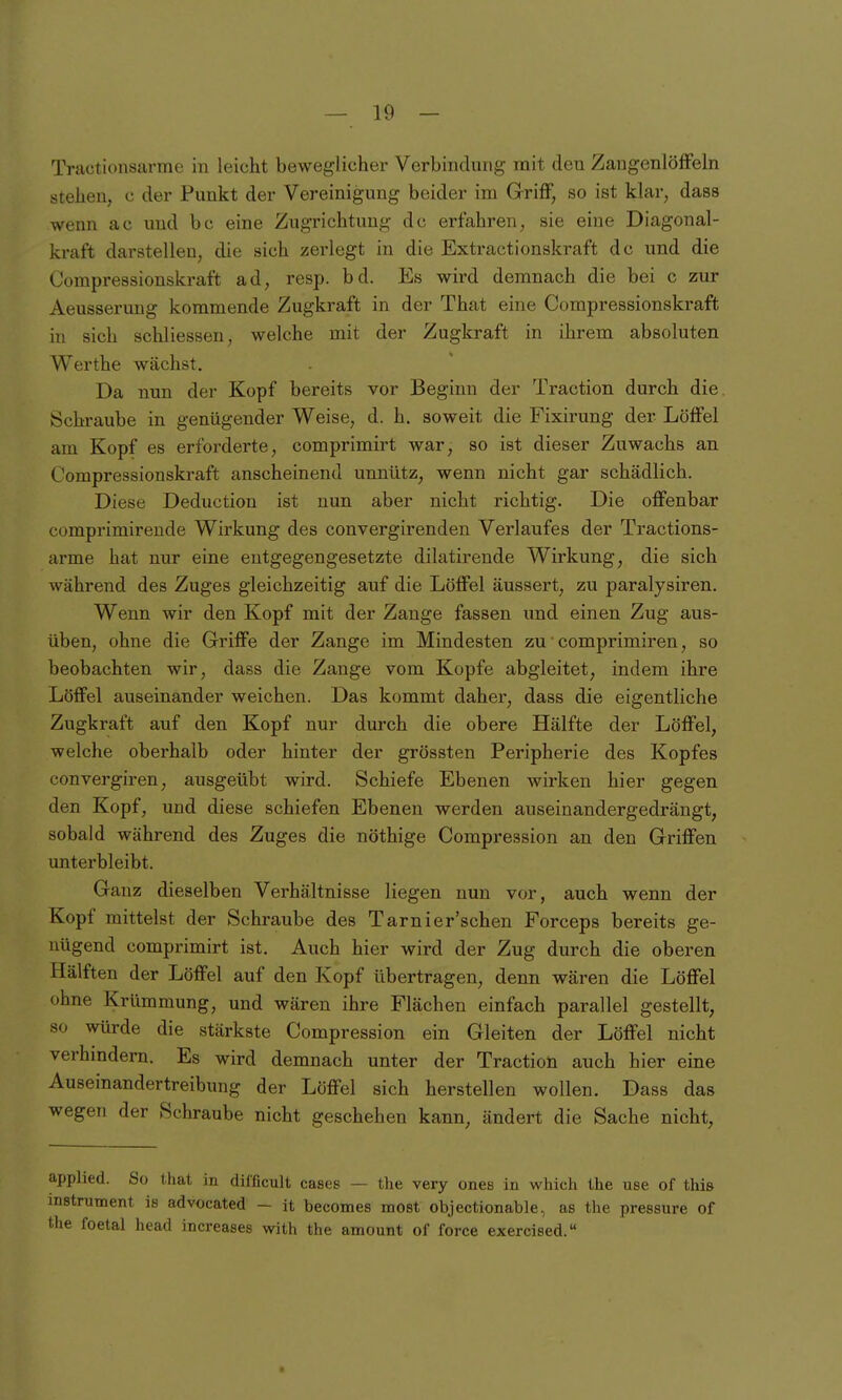 Tractionsarme in leicht beweglicher Verbindung mit den ZangenlöfFeln stehen, c der Punkt der Vereinigung beider im Griff, so ist klar, dass wenn ac und bc eine Zugrichtung de erfahren, sie eine Diagonal- kraft darstellen, die sich zerlegt in die Extractionskraft de und die Oompressionskraft ad, resp. bd. Es wird demnach die bei c zur Aeusserung kommende Zugkraft in der That eine Oompressionskraft in sich schliessen, welche mit der Zugkraft in ihrem absoluten Werthe wächst. Da nun der Kopf bereits vor Beginn der Traction durch die. Schraube in genügender Weise, d. h. soweit die Fixirung der Löffel am Kopf es erforderte, comprimirt war, so ist dieser Zuwachs an Oompressionskraft anscheinend unnütz, wenn nicht gar schädlich. Diese Deduction ist nun aber nicht richtig. Die offenbar comprimireude Wirkung des convergirenden Verlaufes der Tractions- arme hat nur eine entgegengesetzte dilatirende Wirkung, die sich während des Zuges gleichzeitig auf die Löffel äussert, zu paralysiren. Wenn wir den Kopf mit der Zange fassen und einen Zug aus- üben, ohne die Griffe der Zange im Mindesten zu ■ comprimiren, so beobachten wir, dass die Zange vom Kopfe abgleitet, indem ihre Löffel auseinander weichen. Das kommt daher, dass die eigentliche Zugkraft auf den Kopf nur durch die obere Hälfte der Löffel, welche oberhalb oder hinter der grössten Peripherie des Kopfes convergiren, ausgeübt wird. Schiefe Ebenen wirken hier gegen den Kopf^ und diese schiefen Ebenen werden auseinandergedrängt, sobald während des Zuges die nöthige Oompression an den Griffen unterbleibt. Ganz dieselben Verhältnisse liegen nun vor, auch wenn der Kopf mittelst der Schraube des Tarnier'schen Forceps bereits ge- nügend comprimirt ist. Auch hier wird der Zug durch die oberen Hälften der Löffel auf den Kopf übertragen, denn wären die Löffel ohne Krümmung, und wären ihre Flächen einfach parallel gestellt, so würde die stärkste Oompression ein Gleiten der Löffel nicht verhmdern. Es wird demnach unter der Traction auch hier eine Auseinandertreibung der Löffel sich herstellen wollen. Dass das wegen der Schraube nicht geschehen kann, ändert die Sache nicht. applied. So tliat in dilficult cases — the very ones in which the use of this Instrument is advocated - it becomes most objectionable, as the pressure of the foetal head increases with the amount of force exercised.