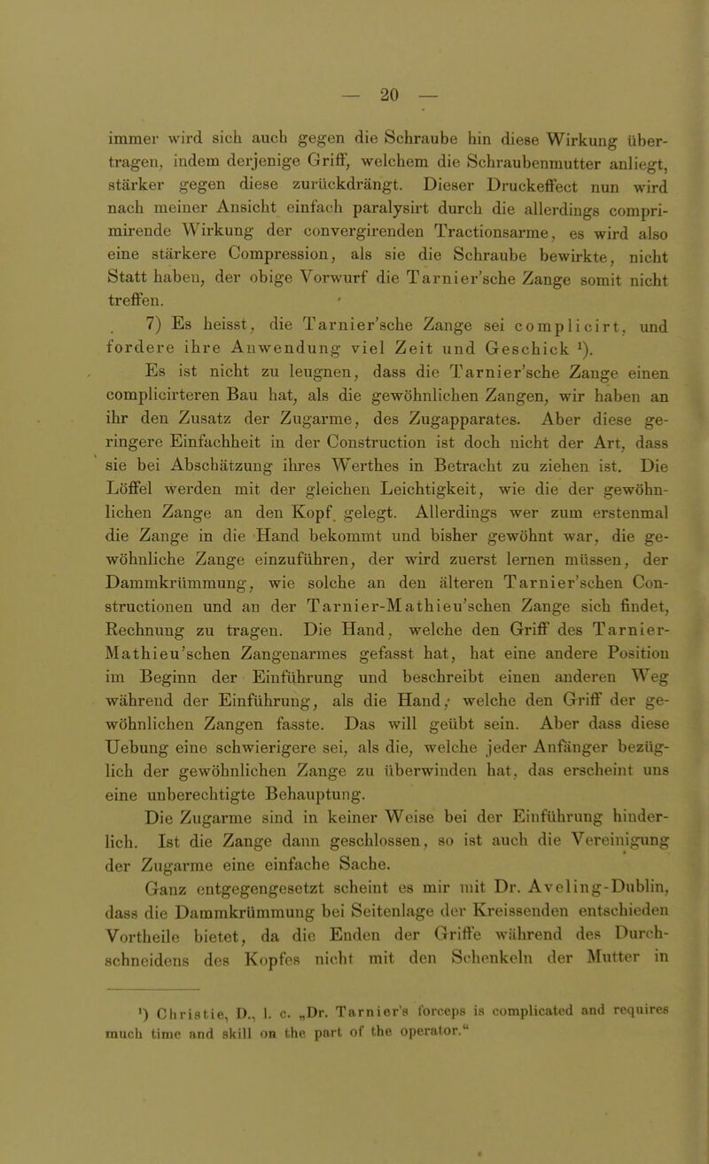 immer wird sich auch gegen die Schraube hin diese Wirkung über- tragen, indem derjenige Griff, welchem die Schraubenmutter anliegt, stärker gegen diese zurückdrängt. Dieser Druckeffect nun wird nach meiner Ansicht einfach paralysirt durch die allerdings compri- mirende Wirkung der convergirenden Tractionsarme, es wird also eine stärkere Compression, als sie die Schraube bewirkte, nicht Statt haben, der obige Vorwurf die Tarnier'sche Zange somit nicht treflFen. 7) Es heisst, die Tarnier'sche Zange sei complicirt, und fordere ihre Anwendung viel Zeit und Geschick Es ist nicht zu leugnen, dass die Tarnier'sche Zange einen complicirteren Bau hat, als die gewöhnlichen Zangen, wir haben an ihr den Zusatz der Zugarme, des Zugapparates. Aber diese ge- ringere Einfachheit in der Construction ist doch nicht der Art, dass sie bei Abschätzung ihres Werthes in Betracht zu ziehen ist. Die Löffel werden mit der gleichen Leichtigkeit, wie die der gewöhn- lichen Zange an den Kopf gelegt. Allerdings wer zum erstenmal die Zange in die Hand bekommt und bisher gewöhnt war, die ge- wöhnliche Zange einzuführen, der wird zuerst lernen müssen, der Dammkrümmung, wie solche an den älteren Tarnier'schen Con- structionen und an der Tarnier-Mathieu'schen Zange sich findet, Rechnung zu tragen. Die Hand, welche den Griff des Tarnier- Mathieu'schen Zangenarmes gefasst hat, hat eine andere Position im Beginn der Einführung und beschreibt einen anderen Weg während der Einführung, als die Hand,- welche den Griff der ge- wöhnlichen Zangen fasste. Das will geübt sein. Aber dass diese Uebung eine schwierigere sei, als die, welche jeder Anfönger bezüg- lich der gewöhnlichen Zange zu überwinden hat, das erscheint uns eine unberechtigte Behauptung. Die Zugarme sind in keiner Weise bei der Einführung hinder- lich. Ist die Zange dann geschlossen, so ist auch die Vereinigung der Zugarme eine einfache Sache. Ganz entgegengesetzt scheint es mir mit Dr. Aveling-Dublin, dass die Dammkrümmung bei Seitenlage der Kreissenden entschieden Vortheile bietet, da die Enden der Griffe während des Durch- schneidens des Kopfes nicht mit den Schenkeln der Mutter in ') Christie, D., 1. c. „Dr. Tarnier's l'orceps ia complicated and requires mach time and skill on Uip part of the Operator.