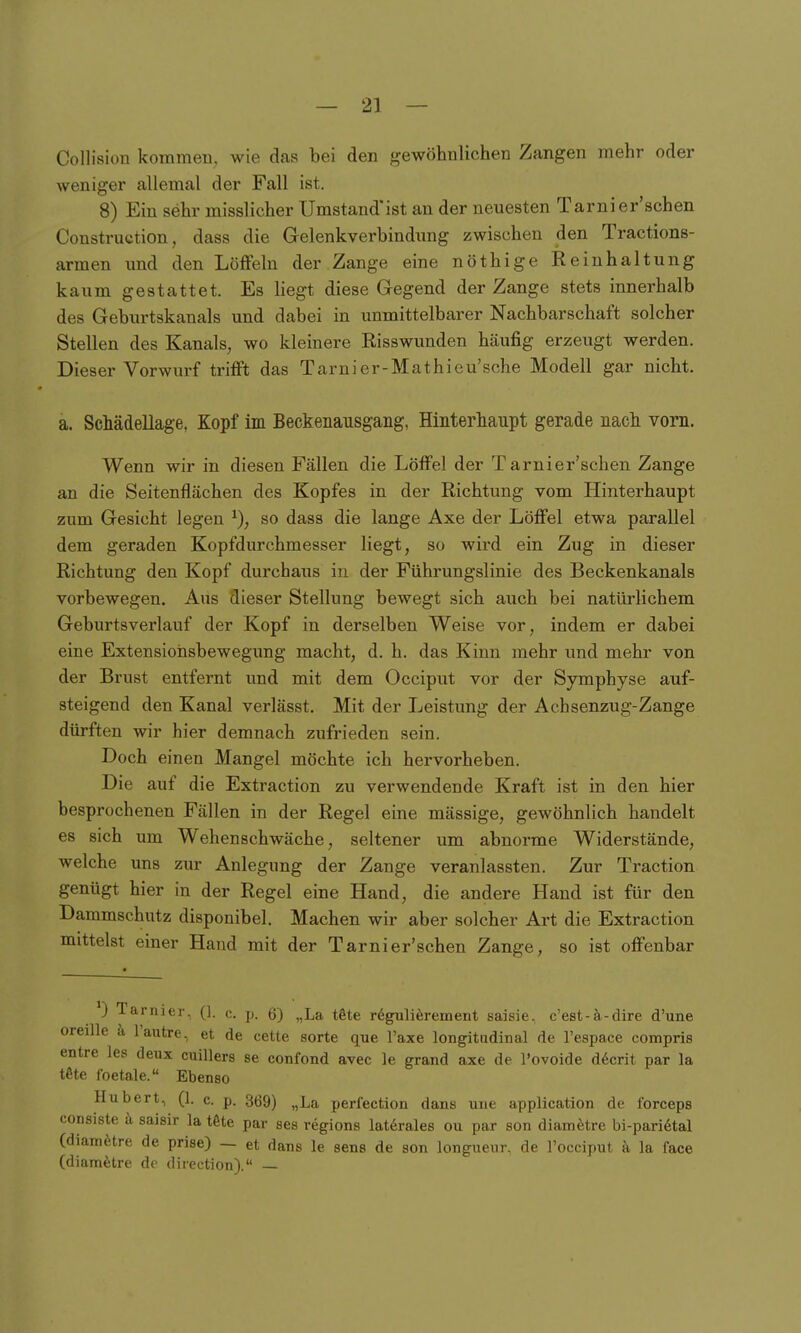 Collision kommen, wie das bei den gewöhnlichen Zangen mehr oder weniger allemal der Fall ist. 8) Ein sehr misslicher Umstand'ist au der neuesten Tarnier'schen Construction, dass die Gelenkverbindung zwischen den Tractions- armen und den Löffeln der Zange eine nöthige Reinhaltung kaum gestattet. Es liegt diese Gegend der Zange stets innerhalb des Geburtskanals und dabei in unmittelbarer Nachbarschaft solcher Stellen des Kanals, wo kleinere Risswunden häufig erzeugt werden. Dieser Vorwurf trifft das Tarnier-Mathieu'sche Modell gar nicht. a. Schädellage, Kopf im Beckenausgang, Hinterhaupt gerade nach vorn. Wenn wir in diesen Fällen die Löffel der Tarnier'schen Zange an die Seitenflächen des Kopfes in der Richtung vom Hinterhaupt zum Gesicht legen so dass die lange Axe der Löffel etwa parallel dem geraden Kopfdurchmesser liegt, so wird ein Zug in dieser Richtung den Kopf durchaus in der Führungslinie des Beckenkanals vorbewegen. Ans dieser Stellung bewegt sich auch bei natürlichem Geburtsverlauf der Kopf in derselben Weise vor, indem er dabei eine Extensioiisbewegung macht, d. h. das Kinn mehr \md mehr von der Brust entfernt und mit dem Occiput vor der Symphyse auf- steigend den Kanal verlässt. Mit der Leistung der Achsenzug-Zange dürften wir hier demnach zufrieden sein. Doch einen Mangel möchte ich hervorheben. Die auf die Extraction zu verwendende Kraft ist in den hier besprochenen Fällen in der Regel eine massige, gewöhnlich handelt es sich um Wehen schwäche, seltener um abnorme Widerstände, welche uns zur Anlegung der Zange veranlassten. Zur Traction genügt hier in der Regel eine Hand, die andere Hand ist für den Dammschutz disponibel. Machen wir aber solcher Art die Extraction mittelst einer Hand mit der Tarnier'schen Zange, so ist offenbar Tariucr, (1. c. p. 6) „La t^te r^gulierement saisie, c'est-ä-dire d'une oreille ä l'autre, et de cette sorte que Taxe longitudinal de l'espace compris entre les deux cuillers se confond avec le grand axe de l'ovoide d6crit par la t6te foetale. Ebenso Hubert, (1. c. p. 369) ^^La perfection dans une application de forceps consiste k saisir la töte par ses regions laterales ou par son diamfetre bi-paridtal (diam^itre de prise) — et dans le sens de son longneur. de Focciput ä la face (diamfetre de direction). —