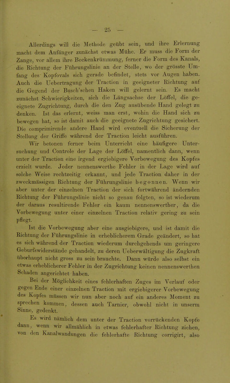 Allerdings will die Methode geübt sein, und ihre Erlernung macht dem Anfänger zunächst etwas Mühe. Er muss die Form der Zange, vor allem ihre Beckenkrümmung, ferner die Form des Kanals, die Richtimg der Führungslinie an der Stelle, wo der grösste Um- fang des Kopfovals sich gerade befindet, stets vor Augen haben. Auch die Uebertragung der Traction in geeigneter Richtung auf die Gegend der Busch'schen Haken will gelernt sein. Es macht zunächst Schwierigkeiten, sich die Längsachse der Löffel, die ge- eignete Zugrichtung, durch die den Zug ausübende Hand gelegt zu denken. Ist das erlernt, weiss man erst, wohin die Hand sich zu bewegen hat, so ist damit auch die geeignete Zugrichtung gesichert. Die comprimirende andere Hand wird eventuell die Sicherung der Stellung der Grifi'e während der Traction leicht ausführen. Wir betonen ferner beim Unterricht eine häufigere Unter- suchung und Controle der Lage der Löffel, namentlich dann, wenn unter der Traction eine irgend ergiebigere Vorbewegung des Kopfes erzielt wurde. Jeder nennenswerthe Fehler in der Lage wird auf solche Weise rechtzeitig erkannt, und jede Traction daher in der zweckmässigen Richtung der Führungslinie begonnen. Wenn wir aber unter der einzelnen Traction der sich fortwährend ändernden Richtung der Führungslinie nicht so genau folgten, so ist wiederum der daraus resultirende Fehler ein kaum nennenswerther, da die Vorbewegung unter einer einzelnen Traction relativ gering zu sein pflegt. Ist die Vorbewegung aber eine ausgiebigere, und ist damit die Richtung der Führungslinie in erheblicherem Grade geändert, so hat es sich während der Traction wiederum durchgehends um geringere Geburtswiderstände gehandelt, zu deren üeberwältigung die Zugkraft überhaupt nicht gross zu sein brauchte. Dann würde also selbst ein etwas erheblicherer Fehler in der Zugrichtung keinen nennenswerthen Schaden angerichtet haben. Bei der Möglichkeit eines fehlerhaften Zuges im Verlauf oder gegen Ende einer einzelnen Traction mit ergiebigerer Vorbewegung des Kopfes müssen wir nun aber noch auf ein anderes Moment zu sprechen kommen, dessen auch Tarnier, obwohl nicht in unserm Sinne, gedenkt. Es wird nämlich dem unter der Traction vorrückenden Kopfe dann, wenn wir allmählich in etwas fehlerhafter Richtung ziehen, von den Kanalwandungen die fehlerhafte Richtung corrigirt, also