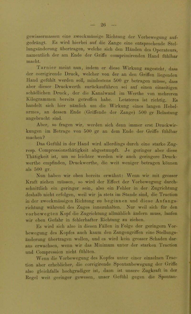 gewissermassen eine zweckmässige Richtung der Vorbewegung auf- gedrängt. Es wird hierbei auf die Zange eine entsprechende Stel- lungsändcrung übertragen, welche sich den Händen des Operateurs, namentlich der am Ende der Griffe comprimirenden Hand fühlbar macht. Tarnier meint nun, indem er diese Wirkung zugesteht, dass der corrigirende Druck, welcher von der an den Griffen liegenden Hand gefühlt werden soll, mindestens 500 gr betragen müsse, dass aber dieser Druckwerth zurückzuführen sei auf einen einseitigen schädlichen Druck, der die Kanalwand im Werthe von mehreren Kilogrammen bereits getroffen habe. Letzteres ist richtig. Es handelt sich hier nämlich um die Wirkung eines langen Hebel- armes, an dessen Ende (Griffende der Zange) 500 gr Belastung angebracht sind. Aber, so fragen wir, werden sich denn immer erst Druckwh-- kungen im Betrage von 500 gr an dem Ende der Griffe fühlbar machen ? Das Gefühl in der Hand wird allerdings durch eine starke Zug- resp. Compressionsthätigkeit abgestumpft. Je geringer aber diese Thätigkeit ist, um so leichter werden wir auch geringere Druck- werthe empfinden, Druckwerthe, die weit weniger betragen können als 500 gr. Nun haben wir oben bereits erwähnt: Wenn wir mit grosser Kraft ziehen müssen, so wird der Effect der Vorbewegung durch- schnittlich ein geringer sein, also ein Fehler in der Zugrichtung deshalb nicht erfolgen, weil wir ja stets im Stande sind, die Traction in der zweckmässigen Richtung zu beginnen und diese Anfangs- richtung während des Zuges innezuhalten. Nur weil sich für den vorbewegten Kopf die Zugrichtung allmählich ändern muss. laufen wir eben Gefahr in fehlerhafter Richtung zu ziehen. Es wird sich also in diesen Fällen in Folge der geringem Vor- bewegung des Kopfes auch kaum den Zangengriffen eine Stellungs- änderung übertragen wollen, und es wird kein grosser Schaden dar- aus erwachsen, wenn wir das Minimum unter der starken Traction und Compression nicht fühlten. Wenn die Vorbewegung des Kopfes unter einer einzelnen Trac- tion aber erheblicher, die corrigirende Spoutanbewegung der Grifte also gleichfalls hochgradiger ist, dann ist unsere Zugkraft in der Regel weit geringer gewesen, unser Gefühl gegen die Spontan-