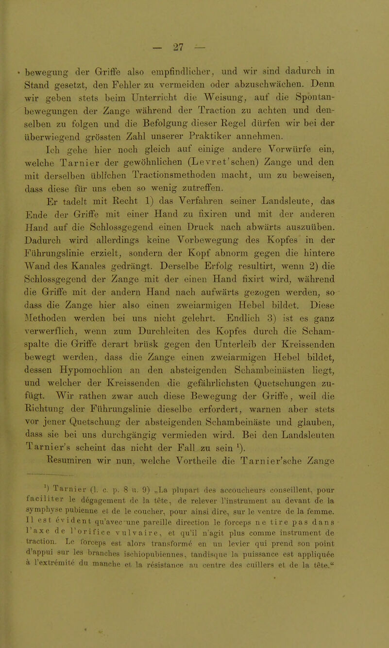 • bewegung der Grifte also empfindlicher, und wir aind dadurch in Stand gesetzt, den Fehler zu vermeiden oder abzuschwächen. Denn wir geben stets beim Unterricht die Weisung, auf die Spontan- bewegungen der Zange während der Traction zu achten und den- selben zu folgen und die Befolgung dieser Regel dürfon wir bei der überwiegend grössten Zahl unserer Praktiker annehmen. Ich gehe hier noch gleich auf einige andere Vorwürfe ein, welche Tarnier der gewöhnlichen (Levret'schen) Zange und den mit derselben üblichen Tractionsmethoden macht, um zu beweisen^ dass diese für uns eben so wenig zutreffen. Er tadelt mit Recht 1) das Verfahren seiner Landsleute, das Ende der Griffe mit einer Hand zu fixiren und mit der anderen Hand auf die Schlossgegend einen Druck nach abwärts auszuüben. Dadurch wird allerdings keine Vorbewegung des Kopfes in der Führungslinie erzielt, sondern der Kopf abnorm gegen die hintere Wand des Kanales gedrängt. Derselbe Erfolg resultirt, wenn 2) die Schlossgegend der Zange mit der einen Hand fixirt wird, während die Griffe mit der andern Hand nach aufwärts gezogen werden, so dass die Zange hier also einen zweiarmigen Hebel bildet. Diese ]\[ethoden werden bei uns nicht gelehrt. Endlich 3) ist es ganz verwerflich, wenn zum Durchleiten des Kopfes durch die Scham- spalte die Griffe derart brüsk gegen den Unterleib der Kreissenden bewegt werden, dass die Zange einen zweiarmigen Hebel bildet, dessen Hypomochlion an den absteigenden Schambeinästen liegt, und welcher der Kreissenden die gefährlichsten Quetschungen zu- fügt. Wir rathen zwar auch diese Bewegung der Grifte, weil die Richtung der Führungslinie dieselbe erfordert, warnen aber stets vor jener Quetschung der absteigenden Schambeinäste und glauben, dass sie bei uns durchgängig vermieden wird. Bei den Landsleuten Tarnier's scheint das nicht der Fall zu sein ^). Resumiren wir nun, welche Vortheile die Tarnier'sche Zange ') Tarnier (1. c. p. 8 u. 9) „La plupart des accouclieurs oonseillent, pour taciliter le d6gagement de la töte, de relever rinstrumeiit au devant de la symphj'se pubienne et de le coucher, pour ainsi dire, sur le ventre de la femme. II est evident qu'avec une pareille direction le forceps ne tire pas dans Taxe de l'orifice vulvaire, et qu'il n'agit plus comme instrument de traction. Le forceps est alors traiisform6 en uu levier qui prend son point d'appui Sur les branches ischiopubiennes, tandiaque la puissance est appliqu^e ä l'extr6nnte du manche ei la r6sistance an centre des cuillers et de Ija töte.