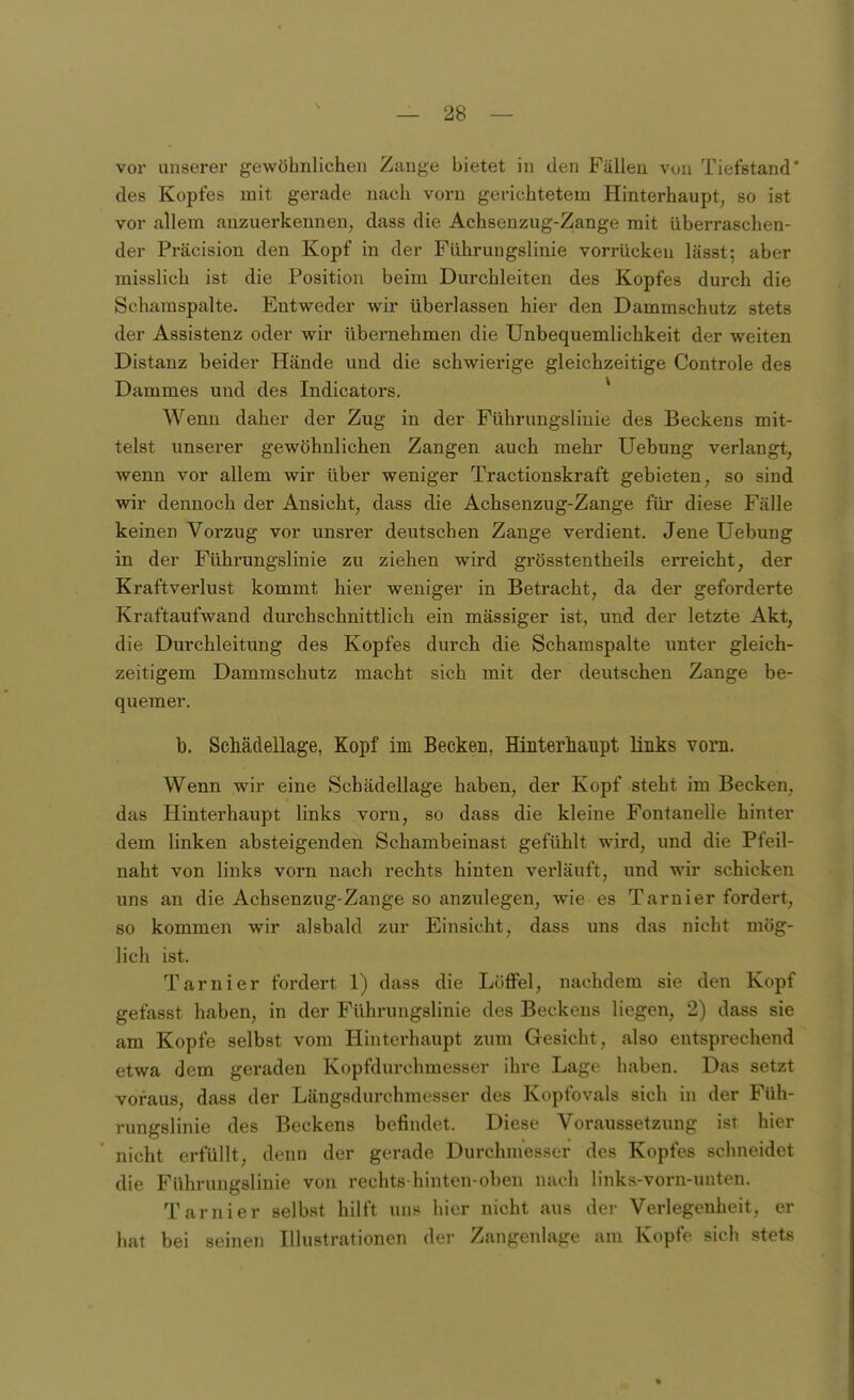 \ vor unserer gewöhnlichen Zange bietet in den Fällen von Tiefstand' des Kopfes mit gerade nach vorn gerichtetem Hinterhaupt^ so ist vor allem anzuerkennen, dass die Achsenzug-Zange mit überraschen- der Präcision den Kopf in der Führungslinie vorrücken lässt; aber misslich ist die Position beim Durchleiten des Kopfes durch die Schamspalte. Entweder wir überlassen hier den Dammschutz stets der Assistenz oder wir übernehmen die Unbequemlichkeit der weiten Distanz beider Hände und die schwierige gleichzeitige Controle des Dammes und des Indicators. Wenn daher der Zug in der Führungsliuie des Beckens mit- telst unserer gewöhnlichen Zangen auch mehr Uebung verlangt, wenn vor allem wir über weniger Tractionskraft gebieten, so sind wir dennoch der Ansicht, dass die Achsenzug-Zange für diese Fälle keinen Vorzug vor unsrer deutschen Zange verdient. Jene Uebung in der Führungslinie zu ziehen wird grösstentheils erreicht, der Kraftverlust kommt hier weniger in Betracht, da der geforderte Kraftaufwand durchschnittlich ein massiger ist, und der letzte Akt, die Durchleitung des Kopfes durch die Schamspalte imter gleich- zeitigem Dammschutz macht sich mit der deutschen Zange be- quemer. b. ScMdellage, Kopf im Becken, Hinterhaiipt links vorn. Wenn wir eine Schädellage haben, der Kopf steht im Becken, das Hinterhaupt links vorn, so dass die kleine Fontanelle hinter dem linken absteigenden Schambeinast gefühlt wird, und die Pfeil- naht von links vorn nach rechts hinten verläuft, und wir schicken uns an die Achsenzug-Zange so anzulegen, wie es Tarnier fordert, so kommen wir alsbald zur Einsicht, dass uns das nicht mög- lich ist. Tarnier fordert 1) dass die Löffel, nachdem sie den Kopf gefasst haben, in der Führungslinie des Beckens liegen, 2) dass sie am Kopfe selbst vom Hinterhaupt zum Gesicht, also entsprechend etwa dem geraden Kopfdurchmesser ihre Lage haben. Das setzt voraus, dass der Längsdurchmesser des Kopfovals sich in der Füh- rungslinie des Beckens befindet. Diese Voraussetzung ist hier nicht erfüllt, denn der gerade Durchmesser des Kopfes schneidet die Führungslinie von rechts-hinten-oben nach links-vorn-unten. Tarnier selb.st hilft uns hier nicht aus der Verlegenheit, er hat bei seinen Illustrationen der Zangenlage am Kopfe sich stets