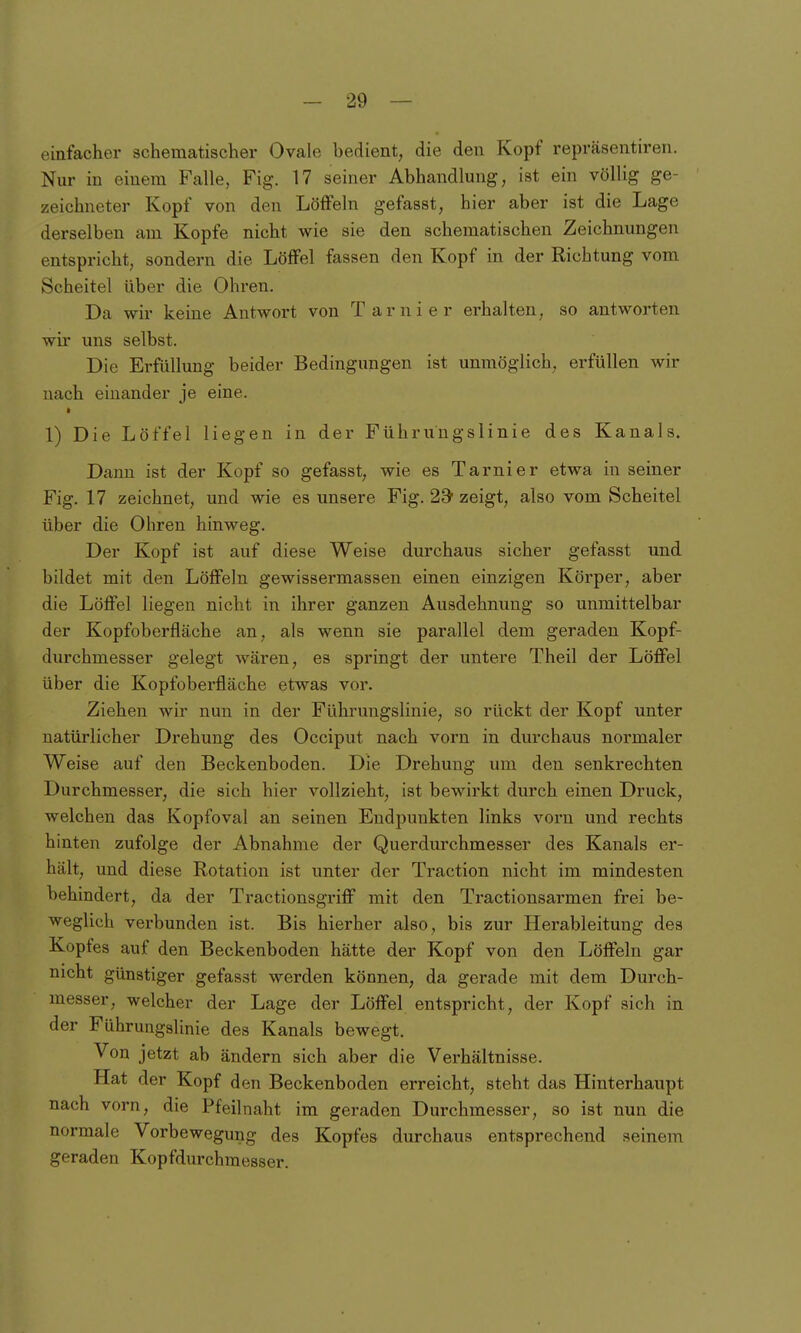 einfacher 3chematischer Ovale bedient, die den Kopf repräsentiren. Nur in einem Falle, Fig. 17 seiner Abhandlung, ist ein völlig ge- zeichneter Kopf von den Löffeln gefasst, hier aber ist die Lage derselben am Kopfe nicht wie sie den schematischen Zeichnungen entspricht, sondern die Löffel fassen den Kopf in der Richtung vom Scheitel über die Ohren. Da wir keine Antwort von Tarnier erhalten, so antworten wu uns selbst. Die Erfüllung beider Bedingungen ist unmöglich, erfüllen wir nach einander je eine. 1) Die Löffel liegen in der Führungslinie des Kanals. Dann ist der Kopf so gefasst, wie es Tarnier etwa in seiner Fig. 17 zeichnet, und wie es unsere Fig. 23' zeigt, also vom Scheitel über die Ohren hinweg. Der Kopf ist auf diese Weise durchaus sicher gefasst und bildet mit den Löffeln gewissermassen einen einzigen Körper, aber die Löffel liegen nicht in ihrer ganzen Ausdehnung so unmittelbar der Kopfoberfläche an, als wenn sie parallel dem geraden Kopf- durchmesser gelegt wären, es springt der untere Theil der Löffel über die Kopfoberfläche etwas vor. Ziehen wir nun in der Führungslinie, so rückt der Kopf unter natürlicher Drehung des Occiput nach vorn in durchaus normaler Weise auf den Beckenboden. Die Drehung um den senkrechten Durchmesser, die sich hier vollzieht, ist bewirkt durch einen Druck, welchen das Kopfoval an seinen Endpunkten links vorn und rechts hinten zufolge der Abnahme der Querdurchmesser des Kanals er- hält, und diese Rotation ist unter der Traction nicht im mindesten behindert, da der Tractionsgriff mit den Tractionsarmen frei be- weglich verbunden ist. Bis hierher also, bis zur Herableitung des Kopfes auf den Beckenboden hätte der Kopf von den Löffeln gar nicht günstiger gefasst werden können, da gerade mit dem Durch- messer, welcher der Lage der Löffel entspricht, der Kopf sich in der Führungslinie des Kanals bewegt. Von jetzt ab ändern sich aber die Verhältnisse. Hat der Kopf den Beckenboden erreicht, steht das Hinterhaupt nach vorn, die Pfeilnaht im geraden Durchmesser, so ist nun die normale Vorbewegung des Kopfes durchaus entsprechend seinem geraden Kopfdurchmesser.