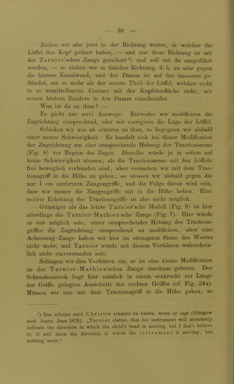 Ziehen wir also jetzt in der Richtung weiter, in welcher die Löffel den Kopf gefasst haben, — und nur diese Richtung ist mit der Tarnier'schen Zange gesichert^) und soll mit ihr ausgeführt werden, — so ziehen wir in falscher Richtung, d. h. zu sehr gegen die hintere Kanalwand, und der Damm ist auf das äusserste ge- fährdet, um so mehr als der untere Theii der Löffel, welcher nicht in so unmittelbarem Contact mit der Kopfoberfläche steht, mit seinen hintern Rändern in den Damm einschneidet. Was ist da zu thun? — Es giebt nur zwei Auswege. Entweder wir modificiren die Zugrichtung entsprechend, oder wir corrigiren die Lage der Löffel. Schicken wir uns an ersteres zu thun, so begegnen wir alsbald einer neuen Schwierigkeit. Es handelt sich bei dieser Modification der Zugrichtung um eine entsprechende Hebung der Tractionsarme (Fig. 8) vor Beginn des Zuges. Dieselbe würde ja in sofern auf keine Schwierigkeit stossen, als die Tractionsarme mit den Löffeln frei beweglich verbunden sind, aber versuchen wir mit dem Trac- tionsgriff in die Höhe zu gehen, so stossen wir alsbald gegen die nur 1 cm entfernten Zangengriffe, und die Folge davon wird sein, dass wir immer die Zangeugriffe mit in die Höhe heben. Eine isolirte Erhebung der Tractionsgriffe ist also nicht möglich. Gimstiger als das letzte Tarnier'sche Modell (Fig. 8) ist hier allerdings die Tarnier-Mathieu'sche Zange (Fig. 7). Hier würde es uns möglich sein, unter entsprechender Hebung des Tractions- griffes die Zugrichtung entsprechend zu modificiren, aber eine Achsenzug-Zange haben wir hier im strengsten Sinne des Wortes nicht mehr, und Tarnier würde mit diesem Verfahren wahrschein- lich nicht einverstanden sein. Schlagen wir dies Verfahren ein, so ist eine kleine Modification an der Tarnier-Mathieu'schen Zange durchaus geboten. Der Schraubenstock liegt hier nämlich in einem senkrecht zur Länge der Griffe gelegten Ausschnitt des rechten Griffes (cf. Fig. 24a). Müssen wir nun mit dem Tractionsgriff in die Höhe gehen, so ') Da8 scheint auch C h r i s t i e erkannt zu haben, wenn er sagt (Glasgow med. Journ. June 1878): „Tarnier claims, that his instruraent will accuraiely indicate the direction in which the child's head is moving, bul I don't believe it; it will Show the direction in which the instrument is moving. but nothing more.