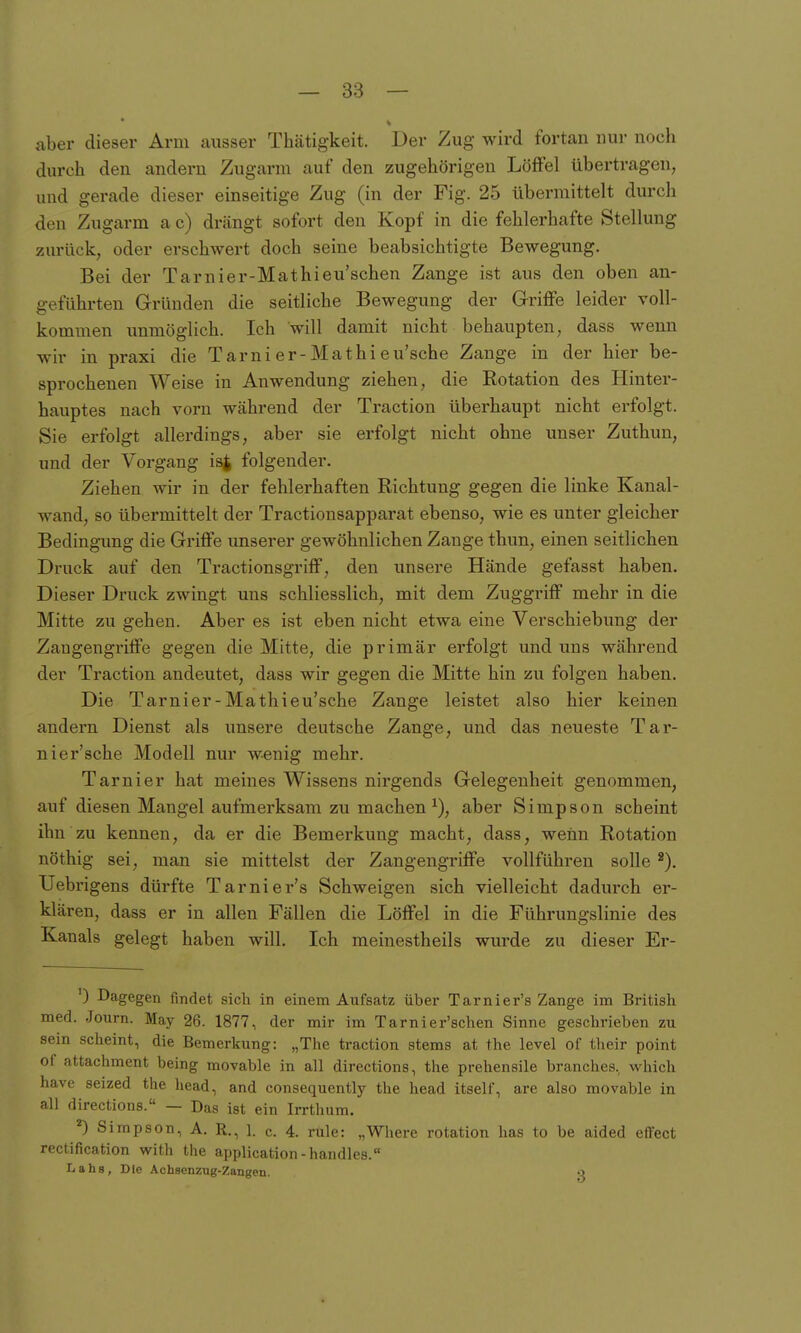 aber dieser Arm ausser Thätigkeit. Der Zug wird fortan nur noch durch den andern Zugarm auf den zugehörigen Löffel übertragen, und gerade dieser einseitige Zug (in der Fig. 25 übermittelt durch den Zugarm a c) drängt sofort den Kopf in die fehlerhafte Stellung zurück, oder erschwert doch seine beabsichtigte Bewegung. Bei der Tarnier-Mathieu'schen Zange ist aus den oben an- geführten Gründen die seitliche Bewegung der Griffe leider voll- kommen unmöglich. Ich will damit nicht behaupten, dass wenn wir in praxi die Tarni er-Mathi eu'sche Zange in der hier be- sprochenen Weise in Anwendung ziehen, die Rotation des Hinter- hauptes nach vorn während der Traction überhaupt nicht erfolgt. Sie erfolgt allerdings, aber sie erfolgt nicht ohne unser Zuthun, und der Vorgang is^ folgender. Ziehen wir in der fehlerhaften Richtung gegen die linke Kanal- wand, so übermittelt der Tractionsapparat ebenso, wie es unter gleicher Bedingung die Griffe unserer gewöhnlichen Zange thun, einen seitlichen Druck auf den Tractionsgriff, den unsere Hände gefasst haben. Dieser Druck zwingt uns schliesslich, mit dem Zuggriff mehr in die Mitte zu gehen. Aber es ist eben nicht etwa eine Verschiebimg der Zaugengriffe gegen die Mitte, die primär erfolgt und uns während der Traction andeutet, dass wir gegen die Mitte hin zu folgen haben. Die Tarnier-Mathieu'sche Zange leistet also hier keinen andern Dienst als unsere deutsche Zange, und das neueste Tar- nier'sche Modell nur wenig mehr. Tarni er hat meines Wissens nirgends Gelegenheit genommen, auf diesen Mangel aufmerksam zu machen^), aber Simpson scheint ihn zu kennen, da er die Bemerkung macht, dass, wenn Rotation nöthig sei, man sie mittelst der Zangengriffe vollführen solle Uebrigens dürfte Tarnier's Schweigen sich vielleicht dadurch er- klären, dass er in allen Fällen die Löffel in die Führungslinie des Kanals gelegt haben will. Ich meinestheils wurde zu dieser Er- 0 Dagegen findet sich in einem Aufsatz über Tarnier's Zange im British med. .Journ. May 26. 1877, der mir im Tarnier'schen Sinne geschrieben zu sein scheint, die Bemerkung: „The traction stems at the level of their point of attachment being movable in all directions, the prehensile branches. which have seized the head, and consequently the head itself, are also movable in all directions. — Das ist ein Irrthum. 'O Simpson, A. R., 1. c. 4. rule: „Where rotation has to be aided effect rectification with the application -handles. Labs, Die Achsenzug-Zangen. o