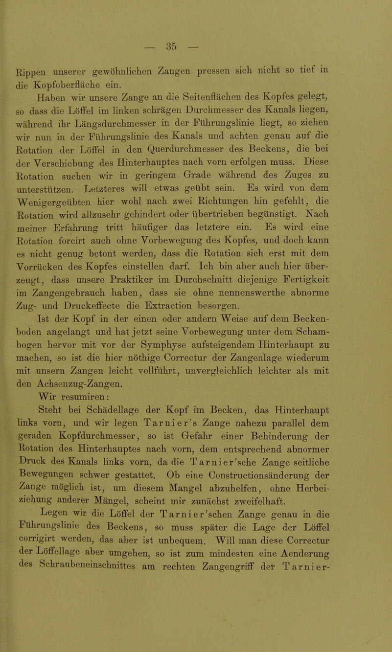 Rippen unserer gewöhnlichen Zangen pressen sich nicht so tief in die Kopfoberfläche ein. Haben wir unsere Zange an die Seitenflächen des Kopfes gelegt, so dass die Löffel im linken schrägen Durchmesser des Kanals liegen, während ihr Längsdurchmesser in der Führungslinie liegt, so ziehen wir nun in der Führungslinie des Kanals und achten genau auf die Rotation der Löffel in den Querdurchmesser des Beckens, die bei der Verschiebung des Hinterhauptes nach vorn erfolgen muss. Diese Rotation suchen wir in geringem Grade während des Zuges zu imterstützen. Letzteres will etwas geübt sein. Es wird von dem Wenigergeübten hier wohl nach zwei Richtungen hin gefehlt, die Rotation wird allzusehr gehindert oder übertrieben begünstigt. Nach meiner Erfahrung tritt häufiger das letztere ein. Es wird eine Rotation forcirt auch ohne Vorbewegung des Kopfes, und doch kann es nicht genug betont werden, dass die Rotation sich erst mit dem Vorrücken des Kopfes einstellen darf. Ich bin aber auch hier über- zeugt, dass unsere Praktiker im Durchschnitt diejenige Fertigkeit im Zangengebrauch haben, dass sie ohne nennenswerthe abnorme Zug- und Druckeffecte die Extraction besorgen. Ist der Kopf in der einen oder andern Weise auf dem Becken- boden angelangt und hat jetzt seine Vorbewegung unter dem Scham- bogen hervor mit vor der Symphyse aufsteigendem Hinterhaupt zu machen, so ist die hier nöthige Correctur der Zangenlage wiederum mit unsern Zangen leicht vollführt, unvergleichlich leichter als mit den Achsenzug-Zangen. Wir resumiren: Steht bei Schädellage der Kopf im Becken, das Hinterhaupt links vorn, und wir legen Tarnier's Zange nahezu parallel dem geraden Kopfdurchmesser, so ist Gefahr einer Behinderung der Rotation des Hinterhauptes nach vorn, dem entsprechend abnormer Druck des Kanals links vorn, da die Tarnier'sche Zange seitliche Bewegungen schwer gestattet. Ob eine Constructionsänderung der Zange möglich ist, um diesem Mangel abzuhelfen, ohne Herbei- ziehung anderer Mängel, scheint mir zunächst zweifelhaft. Legen wir die Löffel der Tarni er'sehen Zange genau in die Führungslinie des Beckens, so muss später die Lage der Löffel corrigirt werden, das aber ist unbequem. Will man diese Correctur der Löffellage aber umgehen, so ist zum mindesten eine Aenderung des Schraubeneinschnittes am rechten Zangengriff def Tarni er-