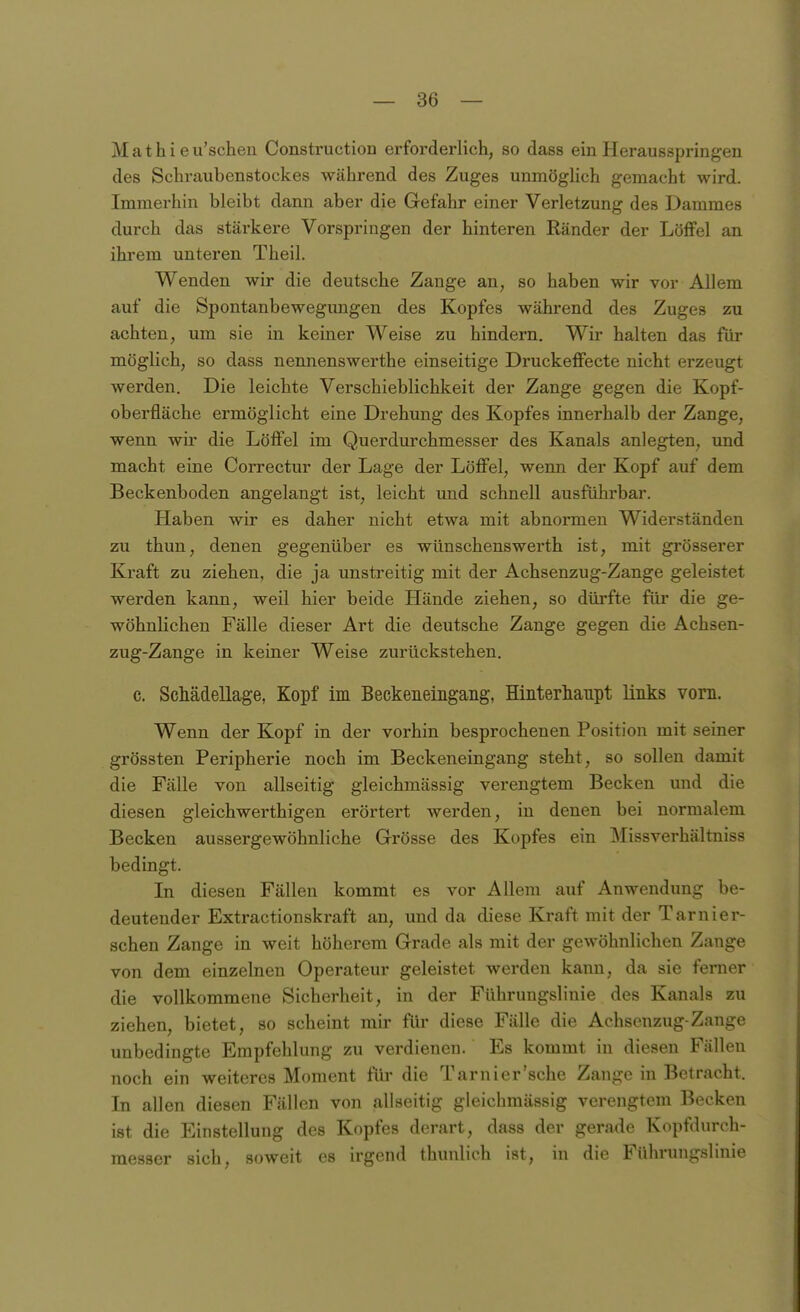 Mathi eu'scheu Construction erforderlich, so dass ein Herausspringen des Schi-aubenstockes während des Zuges unmöglich gemacht wird. Immerhin bleibt dann aber die Gefahr einer Verletzung des Dammes durch das stärkere Vorspringen der hinteren Ränder der Löffel an ihrem unteren Theil. Wenden wir die deutsche Zange an, so haben wir vor Allem auf die Spontanbewegimgen des Kopfes während des Zuges zu achten, um sie in keiner Weise zu hindern. Wir halten das für möglich, so dass nennenswerthe einseitige Druckeffecte nicht erzeugt werden. Die leichte Verschieblichkeit der Zange gegen die Kopf- oberfläche ermöglicht eine Drehung des Kopfes innerhalb der Zange, wenn wir die Löffel im Querdurchmesser des Kanals anlegten, und macht eine Correctur der Lage der Löffel, wenn der Kopf auf dem Beckenboden angelangt ist, leicht und schnell ausführbar. Haben wir es daher nicht etwa mit abnormen Widerständen zu thun, denen gegenüber es wünschenswerth ist, mit grösserer Kraft zu ziehen, die ja unstreitig mit der Achsenzug-Zange geleistet werden kann, weil hier beide Hände ziehen, so dürfte für die ge- wöhnlichen Fälle dieser Art die deutsche Zange gegen die Achsen- zug-Zange in keiner Weise zurückstehen. c. Schädellage, Kopf im Beckeneingang, Hinterhaiipt links vom. Wenn der Kopf in der vorhin besprochenen Position mit seiner grössten Peripherie noch im Beckeneingang steht, so sollen damit die Fälle von allseitig gleichmässig verengtem Becken und die diesen gleichwerthigen erörtert werden, in denen bei normalem Becken aussergewöhnliche Grösse des Kopfes ein Missverhältniss bedingt. In diesen Fällen kommt es vor Allem auf Anwendung be- deutender Extractionskraft an, und da diese Kraft mit der Tarnier- sehen Zange in weit höherem Grade als mit der gewöhnlichen Zange von dem einzelnen Operateur geleistet werden kann, da sie ferner die vollkommene Sicherheit, in der Führungsliuie des Kanals zu ziehen, bietet, so scheint mir für diese Fälle die Achsenzug-Zange unbedingte Empfehlung zu verdienen. Es kommt in diesen Fällen noch ein weiteres Moment für die Tarnier'sche Zange in Betracht. In allen diesen Fällen von allseitig gleichmässig verengtem Becken ist die Einstellung des Kopfes derart, dass der gerade Kopfdurch- messer sich, soweit es irgend thunlich ist, in die Führungslinie