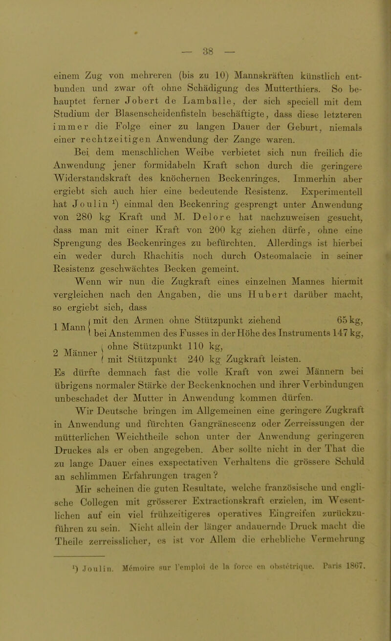 einem Zug von mehreren (bis zu 10) Mannskräften künstlich ent- bunden und zwar oft ohne Schädigung des Mutterthiers. So be- hauptet ferner Jobert de Lamballe, der sich speciell mit dem Studium der Blasenscheidenfisteln beschäftigte, dass diese letzteren immer die Folge einer zu langen Dauer der Geburt, niemals einer rechtzeitigen Anwendung der Zange waren. Bei dem menschlichen Weibe verbietet sich nun freilich die Anwendung jener formidabeln Kraft schon durch die geringere Widerstandskraft des knöchernen Beckenringes. Immerhin aber ergiebt sich auch hier eine bedeutende Resistenz. Experimentell hat Joulin ^) einmal den Beckenring gesprengt unter Anwendung von 280 kg Kraft und M. D e 1 o r e hat nachzuweisen gesucht, dass man mit einer Kraft von 200 kg ziehen dürfe, ohne eine Sprengung des Beckenringes zu befüi'chten. Allerdings ist hierbei ein weder durch Rhachitis noch durch Osteomalacie in seiner Resistenz geschwächtes Becken gemeint. Wenn wir nun die Zugkraft eines einzelnen Maimes hiermit vergleichen nach den Angaben, die uns Hubert darüber macht, so ergiebt sich, dass ^ ^ I mit den Armen ohne Stützpunkt ziehend 65 kg, ( bei Anstemmen des Fusses in der Höhe des Instruments 147 kg, 2 Männer ^ Stützpunkt 110 kg, ( mit Stützpunkt 240 kg Zugkraft leisten. Es dürfte demnach fast die volle Kraft von zwei Männern bei übrigens normaler Stärke der Beckenknochen und ihrer Verbindungen unbeschadet der Mutter in Anwendung kommen dürfen. Wir Deutsche bringen im Allgemeinen eine geringere Zugkraft in Anwendung und fürchten Gangränescenz oder Zerreissungen der mütterlichen Weichtheile schon unter der Anwendung geringeren Druckes als er oben angegeben. Aber sollte nicht in der That die zu lange Dauer eines exspectativeu Verhaltens die grössere Schuld an schlimmen Erfahrungen tragen? Mir scheinen die guten Resultate, welche französische und engli- sche Collegen mit grösserer Extractionskraft erzielen, im Wesent- lichen auf ein viel frühzeitigeres operatives Eingreifen zurückzu- führen zu sein. Nicht allein der länger andauernde Druck macht die Theile zerreisslicher, es ist vor Allem die erhebliche Vermehrung ') Joulin. Memoire sur l'oniploi foroe eii nlisi.'tri.pio. Püris 1807.