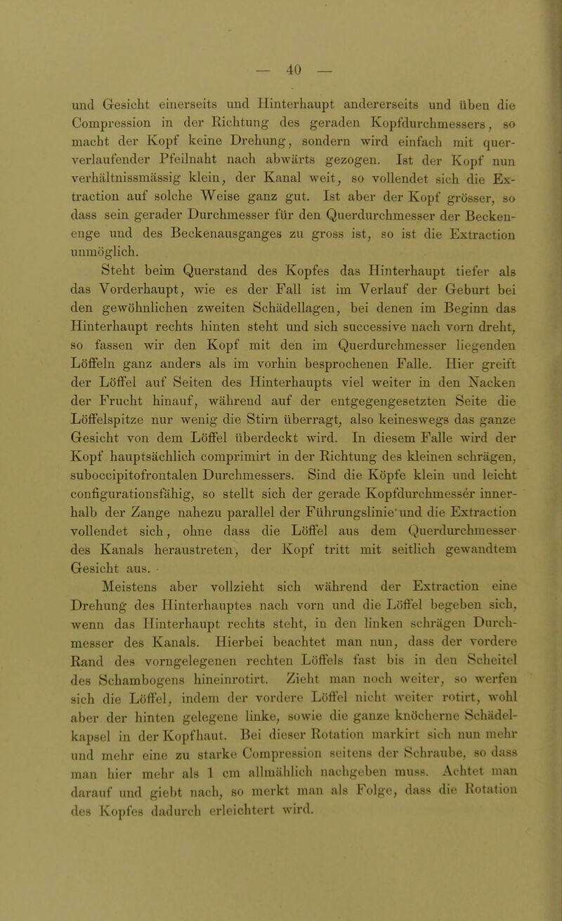 und Gesicht einerseits und Hinterhaupt andererseits und üben die Compression in der Richtung des geraden Kopfdurchmessers, so macht der Kopf keine Drehung, sondern wird einfach mit quer- verlaufender Pfeihiaht nach abwärts gezogen. Ist der Kopf nun verhältnissmässig klein, der Kanal weit, so vollendet sich die Ex- traction auf solche Weise ganz gut. Ist aber der Kopf grösser, so dass sein gerader Durchmesser für den Querdurchmesser der Becken- enge und des Beckenausganges zu gross ist, so ist die Extraction unmöglich. Steht beim Querstand des Kopfes das Hinterhaupt tiefer als das Vorderhaupt, wie es der Fall ist im Verlauf der Geburt bei den gewöhnlichen zweiten Schädellagen, bei denen im Beginn das Hinterhaupt rechts hinten steht und sich successive nach vorn dreht, so fassen wir den Kopf mit den im Querdurchmesser liegenden Löffeln ganz anders als im vorhin besprochenen Falle. Hier greift der Löffel auf Seiten des Hinterhaupts viel weiter in den Nacken der Frucht hinauf, während auf der entgegengesetzten Seite die Löffelspitze nur wenig die Stirn überragt, also keineswegs das ganze Gesicht von dem Löffel überdeckt wird. In diesem Falle wird der Kopf hauptsächlich comprimirt in der Richtung des kleinen schrägen, suboccipitofrontalen Durchmessers. Sind die Köpfe klein und leicht configurationsfähig, so stellt sich der gerade Kopfdurchmesser inner- halb der Zange nahezu parallel der Führungslinie'und die Extraction vollendet sich, ohne dass die Löffel aus dem Querdm'chmesser des Kanals heraustreten, der Kopf tritt mit seitlich gewandtem Gesicht aus. Meistens aber vollzieht sich während der Extraction eine Drehung des Hinterhauptes nach vorn und die Löffel begeben sich, wenn das Hinterhaupt rechts steht, in den linken schrägen Durch- messer des Kanals. Hierbei beachtet man nun, dass der vordere Rand des vorngelegenen rechten Löffels fast bis in den Scheitel des Schambogens hineinrotirt. Zieht man noch weiter, so werfen sich die Löffel, indem der vordere Löffel nicht weiter rotirt, wohl aber der hinten gelegene linke, sowie die ganze knöcherne Schädel- kapsel in der Kopfhaut. Bei dieser Rotation markirt sich nun mehr und mehr eine zu starke Compression seitens der Schraube, so dass man hier mehr als 1 cm allmählich nachgeben muss. Achtet man darauf und giebt nach, so merkt man als Folge, dass die Rotation des Kopfes dadurch erleichtert wird.