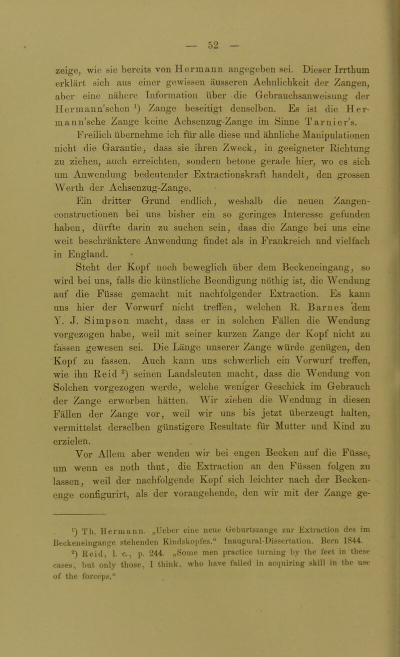 zeige, wie sie bereits von Hermann angegeben sei. Dieser Irrthum erklärt sich aus einer gewissen äusseren Aehnlichkeit der Zangen, aber eine nähere Information über die Gebrauchsanweisung der Hermann'schen ^) Zange beseitigt denselben. Es ist die Her- mann'sche Zange keine Achsenzug-Zange im Sinne Tarnier's. Freilich übernehme ich für alle diese und ähnliche Manipulationen nicht die Garantie, dass sie ihren Zweck, in geeigneter Richtung zu ziehen, auch erreichten, sondern betone gerade hier, wo es sich um Anwendung bedeutender Extractionskraft handelt, den grossen Werth der Achsenzug-Zange. Ein dritter Grund endlich, weshalb die neuen Zangen- constructionen bei uns bisher ein so geringes Interesse gefunden haben, dürfte darin zu suchen sein, dass die Zange bei uns eine weit beschränktere Anwendung findet als in Frankreich und vielfach in England. Steht der Kopf noch beweglich über dem Beckeneingang, so wird bei uns, falls die künstliche Beendigung nöthig ist, die Wendung auf die Füsse gemacht mit nachfolgender Extraction. Es kann uns hier der Vorwurf nicht treffen, welchen R. Barnes dem Y, J. Simpson macht, dass er in solchen Fällen die Wendung vorgezogen habe, weil mit seiner kurzen Zange der Kopf nicht zu fassen gewesen sei. Die Länge unserei' Zange würde genügen, den Kopf zu fassen. Auch kann uns schwerlich ein Vorwurf treffen, wie ihn Reid ^) seinen Landsleuten macht, dass die Wendung von Solchen vorgezogen werde, welche weniger Geschick im Gebrauch der Zange erworben hätten. Wir ziehen die Wendung in diesen Fällen der Zange vor, weil wir uns bis jetzt überzeugt halten, vermittelst derselben günstigere Resultate für Mutter und Kind zu erzielen. Vor Allem aber wenden wir bei engen Becken auf die Füssc, um wenn es noth thut, die Extraction an den Füssen folgen zu lassen, weil der nachfolgende Kopf sich leichter nach der Becken- cngc configurirt, als der vorangehende, den wir mit der Zange ge- ') Tli. Hermann. „Ueber eine neue Geburtszange zur Extraction des im Beckeneingarif^e stehenden Kiiidsk()i»f'es. Inangural-Disserlation. Bern 1844. ^) Reid, 1. c., p. 244. „Some men practice Innung hy thc feet in thcsc eases, but only those, 1 tliink, who liave failed in actjuiring skill in the uso of the forceps.