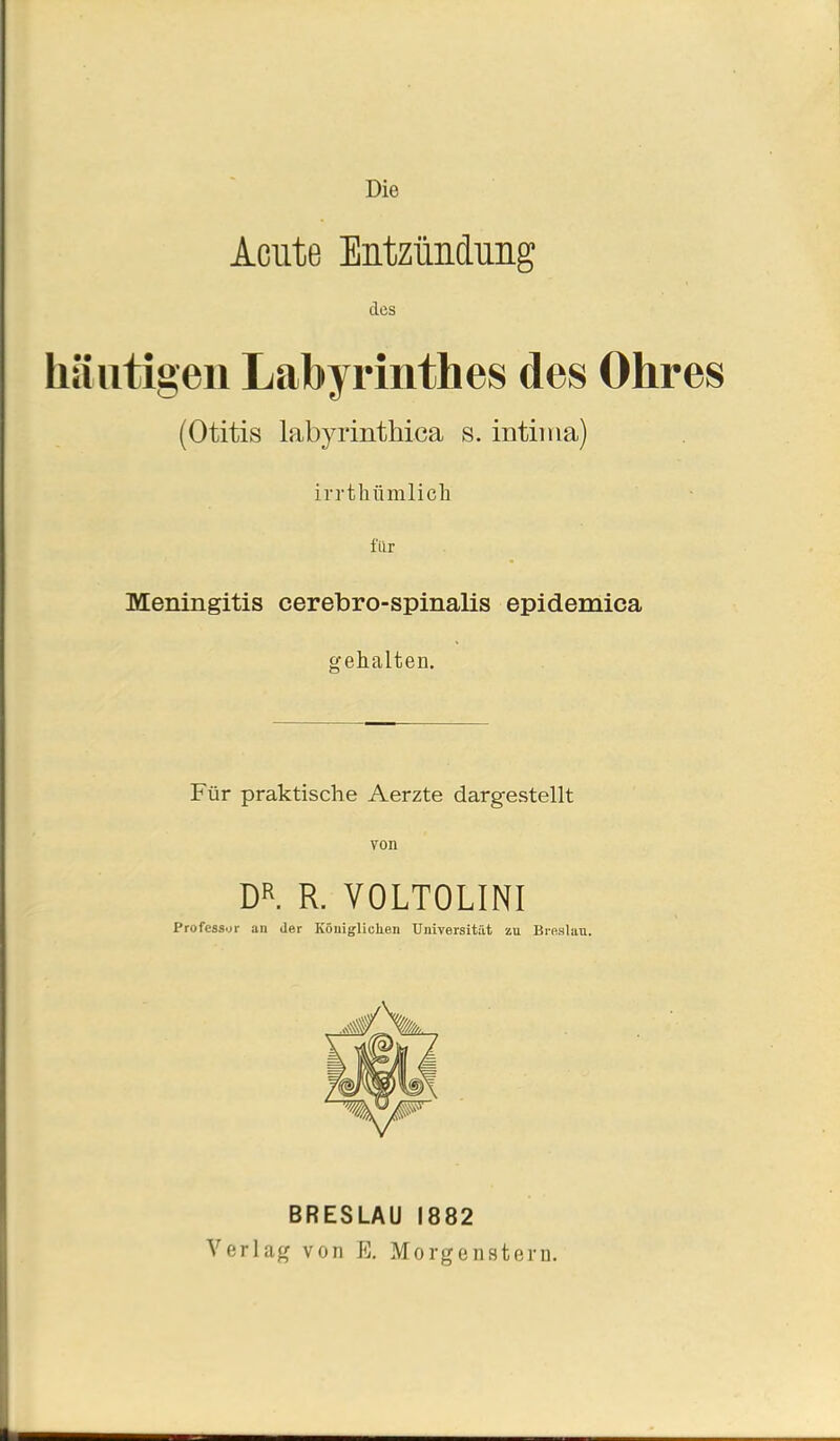 Die Acute Entzündung des häutigen Labyrinthes des Ohres (Otitis labyrintliica s. intima) irrthümlich für Meningitis cerebro-spinalis epidemica gehalten. Für praktische Aerzte dargestellt von DR. R. VOLTOLINI Professor an der Königlichen Universität zu Breslau. BRESLAU 1882 Verlag von ß. Morgenstern.