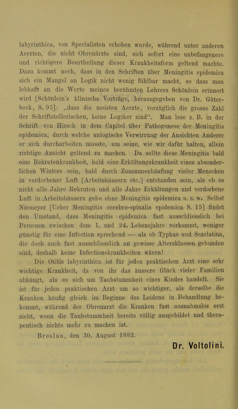 labyrinthica, von Specialisten erhoben wurde, während unter anderen Aerzten, die nicht Ohrenärzte sind, sich sofort eine unbefangenere und richtigere Beurtheilung dieser Krankheitsform geltend machte. Dazu kommt noch, dass in den Schriften über Meningitis epidemica sich ein Mangel an Logik nicht wenig fühlbar macht, so dass man lebhaft an die Worte meines berühmten Lehrers Schönlein erinnert wird [Schönlein’s klinische Vorträge, herausgegeben von Dr. Güter- bock, S. 95]: ,.dass die meisten Aerzte, vorzüglich die grosse Zahl der Schriftstellerischen, keine Logiker sind“. Man lese z. B. in der Schrift von Hirsch in dem Capitel über Pathogenese der Meningitis epidemica, durch welche unlogische Verwirrung der Ansichten Anderer er sich durcharbeiten musste, um seine, wie wir dafür halten, allein richtige Ansicht geltend zu machen. Da sollte diese Meningitis bald eine Rekrutenkrankheit, bald eine Erkältungskrankheit eines absonder- lichen AVinters sein, bald durch Zusammenhäufung vieler Menschen in verdorbener Luft [Arbeitshäusern etc.] entstanden sein, als ob es nicht alle Jahve Rekruten und alle Jahre Erkältungen und verdorbene Luft in Arbeitshäusern gebe ohne Meningitis epidemica u. s. w. Selbst Nieiueyer [Uebor Meningitis cerebro-spinalis epidemica S. 15] findet den Umstand, dass Meningitis epidemica fast ausschliesslich bei Personen zwischen dem 1. und 24. Lebensjahre vorkommt, weniger günstig für eine Infection sprechend — als ob Typhus uud Scarlatina, die doch auch fast ausschliesslich an gewisse Altersklassen gebunden sind, deshalb keine Infectionskrankheiten wären! Die Otitis labyrinthica ist für jeden praktischen Arzt eine sehr wichtige Krankheit, dg von ihr das äussere Glück vieler Familien abhängt, als es sich um Taubstummheit eines Kindes handelt. Sie ist für jeden praktischen Arzt um so wichtiger, als derselbe die Kranken häutig gleich im Beginne des Leidens in Behandlung be- kommt, während der Ohrenarzt die Kranken fast ausnahmslos erst sieht, wenn die Taubstummheit bereits völlig ausgebildet uud thera- peutisch nichts mehr zu machen ist. Breslau, den 30. August 1882. Dr. Voltolini.