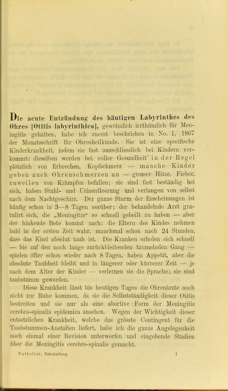 Die acute Entzündung des häutigen Labyrinthes des Ohres [Otitis labyrintliica], gewöhnlich irrthiimlich für Men- insritis gehalten, liahe ich zuerst beschrieben in No. 1, 1867 der Monatsschrift für Ohrenheilkunde. Sie ist eine specifische Kinderkrankheit, indem sie fast ausschliesslich bei Kindern vor- kommt: dieselben werden bei voller Gesundheit'in der Regel plötzlich von Erbrechen, Kopfschmerz — manche Kinder gehen auch Ohrenschmerzen an — grosser Hitze, Fieber, zuweilen von Krämpfen befallen; sie sind fast beständig bei sich, haben Stuhl- und Urinentleerung und verlangen von selbst nach dem Nachtgeschirr. Der ganze Sturm der Erscheinungen ist häufig schon in 3—8 Tagen vorüber; der behandelnde Arzt gra- tulirt sich, die „Meningitis“ so schnell geheilt zu haben — aber der hinkende Bote kommt nach: die Eltern des Kindes nehmen bald in der ersten Zeit wahr, manchmal schon nach 24 Stunden, dass das Kind absolut taub ist. Die Kranken erholen sich schnell — bis auf den noch lange zurückbleibenden taumelnden Gang — spielen öfter schon wieder nach 8 Tagen, haben Appetit, aber die absolute Taubheit bleibt und in längerer oder kürzerer Zeit — je nach dem Alter der Kinder — verlernen sie die Sprache; sie sind taubstumm geworden. Diese Krankheit lässt bis heutigen Tages die Ohrenärzte noch nicht zur Ruhe kommen, da sie die Selbstständigkeit dieser Otitis bestreiten und sie nur als eine abortive Form der Meningitis cerebro-spinalis epidemica ansehen. Wegen der Wichtigkeit dieser entsetzlichen Krankheit, welche das grösste Contingent für die Taubstummcn-Anstalten liefert, habe ich die ganze Angelegenheit noch einmal einer Revision unterworfen und eingehende Studien über die Meningitis cerebro-spinalis gemacht.