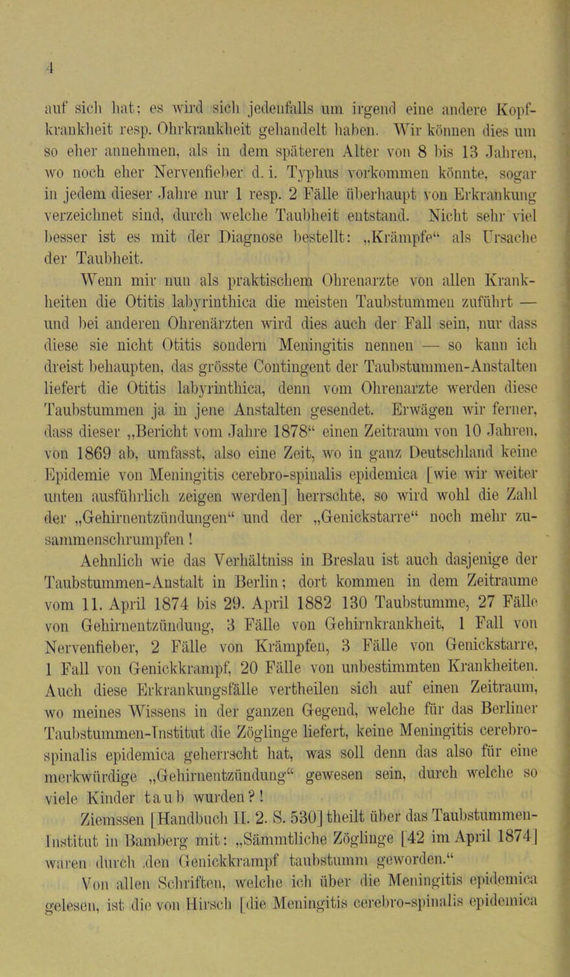 auf sich hat; es wird sich jedenfalls um irgend eine andere Kopf- krankheit resp. Ohrkrankheit gehandelt haben. Wir können dies um so eher annehmen, als in dem späteren Alter von 8 bis 13 Jahren, wo noch eher Nervenfieber d. i. Typhus verkommen könnte, sogar in jedem dieser Jahre nur 1 resp. 2 Fälle überhaupt von Erkrankung verzeichnet sind, durch welche Taubheit entstand. Nicht sehr viel besser ist es mit der Diagnose bestellt: „Krämpfe“ als Ursache der Taubheit. Wenn mir nun als praktischem Ohrenarzte von allen Krank- heiten die Otitis labyrinthica die meisten Taubstummen zuführt — und bei anderen Ohrenärzten wird dies auch der Fall sein, nur dass diese sie nicht Otitis sondern Meningitis nennen — so kann ich dreist behaupten, das grösste Contingent der Taubstummen-Anstalten liefert die Otitis labyrinthica, denn vom Ohrenarzte werden diese Taubstummen ja in jene Anstalten gesendet. Erwägen wir ferner, dass dieser „Bericht vom Jahre 1878“ einen Zeitraum von 10 Jahren, von 1869 ab, umfasst, also eine Zeit, wo in ganz Deutschland keine Epidemie von Meningitis cerebro-spinalis epidemica [wie wir weiter unten ausführlich zeigen werden] herrschte, so wird wohl die Zahl der „Gehirnentzündungen“ und der „Genickstarre“ noch mehr zu- sammenschrumpfen ! Aehnlich wie das Verhältniss in Breslau ist auch dasjenige der Taubstummen-Anstalt in Berlin; dort kommen in dem Zeiträume vom 11. April 1874 bis 29. April 1882 130 Taubstumme, 27 Fälle von Gehirnentzündung, 3 Fälle von Gehirnkrankheit, 1 Fall von Nervenfieber, 2 Fälle von Krämpfen, 3 Fälle von Genickstarre, 1 Fall von Genickkrampf, 20 Fälle von unbestimmten Krankheiten. Auch diese Erkrankungsfälle vertheilen sich auf einen Zeitraum, wo meines Wissens in der ganzen Gegend, welche für das Berliner Taubstummen-Tnstitut die Zöglinge liefert, keine Meningitis cerebro- spinalis epidemica geherrscht hat, was soll denn das also für eine merkwürdige „Gehirnentzündung“ gewesen sein, durch welche so viele Kinder taub wurden?! Ziemssen [Handbuch II. 2. S. 530] tlieilt über das Taubstummen- institut in Bamberg mit: „Sämmtliche Zöglinge [42 im April 18741 waren durch .den Genickkrampf taubstumm geworden.“ Von allen Schriften, welche ich über die Meningitis epidemica gelesen, ist die von Hirsch [die Meningitis cerebro-spinalis epidemica