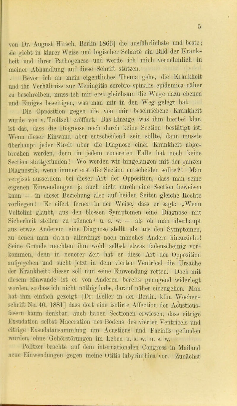 voll Dr. August Hirsch, Berlin 18(56] die ausführlichste und beste; sie o-iebt in klarer Weise und logischer Schärfe eiu Bild der Krank- heit und ihrer Pathogenese und werde ich mich vornehmlich in meiner Abhandlung auf diese Schrift stützen. Bevor ich au mein eigentliches Thema gehe, die Krankheit und ihr Yerhültniss zur Meningitis cerebro-spinalis epidemica näher zu beschreiben, muss ich mir erst gleichsam die Wege dazu ebenen und Einiges beseitigen, was man mir in den Weg gelegt hat. Die Opposition gegen die von mir beschriebene Krankheit wurde von v. Tröltsch eröffnet. Das Einzige, was ihm hierbei klar, ist das, dass die Diagnose noch durch keine Section bestätigt ist. Wenn dieser Einwand aber entscheidend sein sollte, dann müsste überhaupt jeder Streit über die Diagnose einer Krankheit abge- brochen werden, denn in jedem concreten Falle hat noch keine Section stattgefunden! WTo werden wir hingelangen mit der ganzen Diagnostik, wenn immer erst die Section entscheiden sollte?! Man vergisst ausserdem bei dieser Art der Opposition, dass man seine eigenen Einwendungen ja auch nicht durch eine Section beweisen kann — in dieser Beziehung also auf beiden Seiten gleiche Rechte vorliegen! Er eifert ferner in der Weise, dass er sagt: „Wenn Voltolini glaubt, aus den blossen Symptomen eine Diagnose mit Sicherheit stellen zu können“ u. s. w. — als ob man überhaupt aus etwas Anderem eine Diagnose stellt als aus den Symptomen, zu denen man dann allerdings noch manches Andere hinzuzieht! Seine Gründe mochten ihm wohl selbst etwas fadenscheinig Vor- kommen, denn in neuerer Zeit hat er diese Art der Opposition aufgegeben und sucht jetzt in dem vierten Ventricel die Ursache der Krankheit; dieser soll nun seine Einwendung retten. Doch mit diesem Einwande ist er von Anderen bereits genügend widerlegt worden, so dass ich nicht nöthig habe, darauf näher einzugehen. Man hat ihm einfach gezeigt |l)r. Keller in der Berlin, klin. Wochen- schrift Ko. 40, 1881] dass dort eine isolirte Affection der Acusticus- fasern kaum denkbar, auch haben Sectionen erwiesen, dass eitrige Exsudation selbst Maceration des Bodens des vierten Ventricels und eitrige Exsudatansammiung um Acusticus und Facialis gefunden wurden, ohne Gehörstörungen im Leben u. s. w. u. s. w. Politzer brachte auf dem internationalen Congress in Mailand neue Einwendungen gegen meine Otitis labyrinthica vor. Zunächst