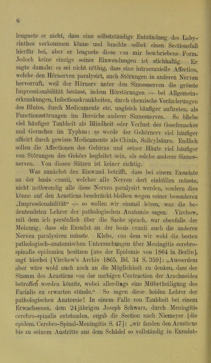 leugnete er nicht, dass eine selbstständige Entzündung des Laby- rinthes Vorkommen könne und brachte selbst einen Sectiousfall hierfür bei, aber er leugnete diese vou mir beschriebene Form. Jedoch keine einzige seiner Einwendungen ist stichhaltig. Er sagte damals: es sei nicht nötliig, dass eine intracranielle Affection, welche den Hörnerven paralysirt, auch Störungen in anderen Nerven hervorruft, weil der Hörnerv unter den Sinnesnerven die grösste Impressionabilität besässe, indem Hörstörungen — bei AUgemein- erkrankungen, Infectionskrankheiten, durch chemische Veränderungen des Blutes, durch Medicamente etc. ungleich häufiger auftreten, als Functionsstörungen im Bereiche anderer Sinnesuerven. So bliebe viel häufiger Taubheit als Blindheit oder Verlust des Geschmackes und Geruches im Typhus; so werde der Gehörnerv viel häufiger afficirt durch gewisse Medicamente als Chinin, Salicylsäure. Endlich sollen die Affectionen des Gehirns und seiner Häute viel häufiger von Störungen des Gehörs begleitet sein, als solche anderer Sinnes- nerven. Von diesen Sätzen ist keiner richtig. Was zunächst den Einwand betrifft, dass bei einem Exsudate an der basis cranii, welches alle Nerven dort einhüllen müsste, nicht nothwendig alle diese Nerven paralysirt werden, sondern dies könne auf den Acusticus beschränkt bleiben wegen seiner besonderen „Impressionabilität“ — so wollen wir einmal hören, was die be- deutendsten Lehrer der pathologischen Anatomie sagen. Virehow, mit dem ich persönlich über die Sache sprach, war ebenfalls der Meinung, dass ein Exsudat an der basis cranii auch die anderen Nerven päralysiren müsste. Klebs, von dem wir wohl die besten pathologisch-anatomischen Untersuchungen über Meningitis cerebro- spinalis epidemica besitzen [aus der Epidemie von 1864 in Berlin], sagt hierbei [Virchow’s Archiv 1865, Bd. 34 S. 359]: „Ausserdem aber wäre wohl auch noch an die Möglichkeit zu denken, dass der Stamm des Acusticus von der narbigen Contraetion der Araclmoidea betroffen werden könnte, wobei allerdings eine Mitbetheiligung des Facialis zu erwarten stünde.“ So sagen diese beiden Lehrer der pathologischen Anatomie! In einem Falle von Taubheit bei einem Erwachsenen, dem 24jährigen Joseph Schwarz, durch Meningitis cerebro-spinalis entstanden, ergab die Section nach Niemeyer [die epidem. Cerebro-Spinal-Meningitis S. 47]: „wir fanden den Acusticus bis zu seinem Austritte aus dem Schädel so vollständig in Exsudat-