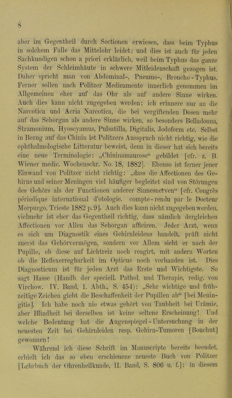 aber im Gegentheil durch Sectionen erwiesen, dass beim Typhus in solchem Falle das Mittelohr leidet; und dies ist auch für jeden Sachkundigen schon a priori erklärlich, weil beim Typhus das ganze System der Schleimhäute in schwere Mitleidenschaft gezogen ist. Daher spricht man von Abdominal-, Pneumo-, Broncho - Typhus. Ferner sollen nach Politzer Medicamente innerlich genommen im Allgemeinen eher auf das Ohr als auf andere Sinne wirken. Auch dies kann nicht zugegeben werden; ich erinnere nur an die Narcotica und Acria Narcotica, die bei vergiftenden Dosen mehr auf das Sehorgan als andere Sinne wirken, so besonders Belladonna, Stramonium, Hyoscyamus, Pulsatilla, Digitalis, Jodoform etc. Selbst in Bezug auf das Chinin ist Politzers Ausspruch nicht richtig, wie die ophthalmologische Litteratur beweist, denn in dieser hat sich bereits eine neue Terminologie: „Chininamaurose“ gebildet [cfr. z. B. Wiener medic. Wochenschr. No. 18, 1882]. Ebenso ist ferner jener Einwand von Politzer nicht richtig: „dass die Affectionen des Ge- hirns und seiner Meningen viel häufiger begleitet siud von Störungen des Gehörs als der Functionen anderer Sinnesnerven“ [cfr. Congres periodique international d’otologie, compte-rendu par le Docteur Morpurgo. Trieste 1882 p. 91. Auch dies kann nicht zugegeben werden, vielmehr ist eher das Gegentheil richtig, dass nämlich dergleichen Affectionen vor Allen das Sehorgan afficiren. Jeder Arzt, wenn es sich um Diagnostik eines Gehirnleidens handelt, prüft nicht zuerst das Gehörvermögen, sondern vor Allem sieht er nach der Pupille, ob diese auf Lichtreiz noch reagirt, mit andern Worten ob die Reflexerregbarkeit im Opticus noch vorhanden ist. Dies Diagnosticnm ist für jeden Arzt das Erste und Wichtigste. So sagt Hasse (Handb. der speciell. Pathol. und Therapie, redig. von Yirchovv. IV. Band, 1. Abtb., S. 454): „Sehr wichtige und früh- zeitige Zeichen giebt die Beschaffenheit der Pupillen ab“ [bei Menin- gitis]. Ich habe noch nie etwas gehört von Taubheit bei Urämie, aber Blindheit hei derselben ist keine seltene Erscheinung! Und welche Bedeutung hat die Augenspiegel - Untersuchung in der neuesten Zeit hei Gehirnleiden resp. Gehirn-Tumoren [ßouclmt] gewonnen! Während ich diese Schrift im Manuscripte bereits beendet, erhielt ich das so eben erschienene neueste Buch von Politzer [Lehrbuch der Ohrenheilkunde, II. Band, S. 806 u. f.]; in diesem