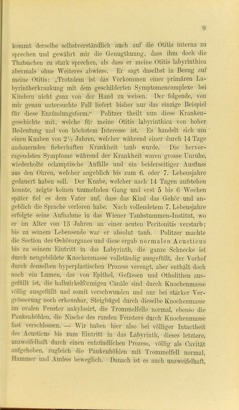 kommt derselbe selbstverständlich auch auf die Otitis interna zu sprechen und gewährt mir die Genugtuung, dass ihm doch die Thatsachen zu stark sprechen, als dass er meine Otitis labyrinthica abermals ohne Weiteres abwiese. Er sagt daselbst in Bezug auf meine Otitis: „Trotzdem ist das Vorkommen einer primären La- byrintherkrankung mit dem geschilderten Symptomencomplexe bei Kindern nicht ganz von der Hand zu weisen. Der folgende, von mir genau untersuchte Fall liefert bisher nur das einzige Beispiel für diese Enzftndungsform.1' Politzer theilt nun diese Kranken- geschichte mit, welche für meine Otitis labyrinthica von hoher Bedeutung und von höchstem Interesse ist. Es handelt sich um einen Knaben von 27a Jahren, welcher während einer durch 14 Tage andauernden fieberhaften Krankheit taub wurde. Die hervor- ragendsten Symptome während der Krankheit waren grosse Unruhe, wiederholte eclamptisehe Anfälle und ein beiderseitiger Ausfluss aus den Ohren, welcher angeblich bis zum 6. oder 7. Lebensjahre gedauert haben soll. Der Knabe, welcher nach 14 Tagen aufstehen konnte, zeigte keinen taumelnden Gang und erst 5 bis 6 Wochen später fiel es dem Vater auf, dass das Kind das Gehör und an- geblich die Sprache verloren habe. Nach vollendetem 7. Lebensjahre erfolgte seine Aufnahme in das Wiener Taubstummen-Institut, wo er im Alter von 13 Jahren an einer acuten Peritonitis verstarb; bis zu seinem Lebensende war er absolut taub. Politzer machte die Section des Gehörorganes und diese ergab normalen A custicus bis zu seinem Eintritt in das Labyrinth, die ganze Schnecke ist durch neugebildete Knochenmasse vollständig ausgefüllt, der Vorhof durch denselben hyperplastischen Prozess verengt, aber enthält doch noch ein Lumen, das von Epithel, Gefässen und Otholithen aus- gefüllt ist, die halbzirkelförmigen Canäle sind durch Knochenmasse völlig ausgefüllt und somit verschwunden und nur bei starker Ver- größerung noch erkennbar, Steigbügel durch dieselbe Knochenmasse im ovalen Fenster ankylosirt, die Trommelfelle normal, ebenso die Paukenhöhlen, die Nische des runden Fensters durch Knochenniasse fast verschlossen. — Wir haben hier also hei völliger Intactheit des Acusticns bis zum Eintritt in das Labyrinth, dieses letztere, unzweifelhaft durch einen entzündlichen Prozess, völlig als Cavität aufgehoben, zugleich die Paukenhöhlen mit Trommelfell normal, Hammer und Ambos beweglich. Danach ist es auch unzweifelhaft,