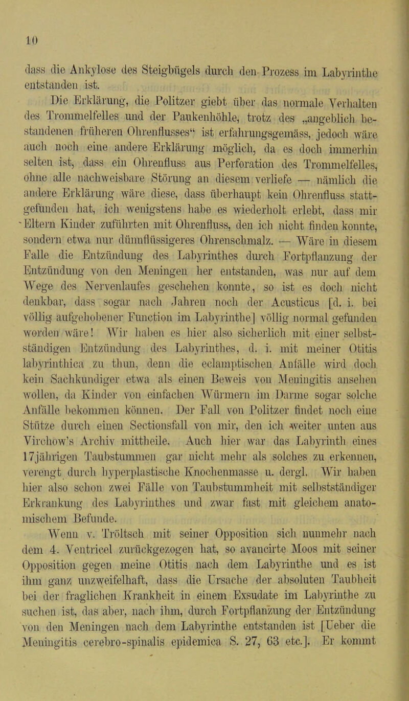 dass die Ankylose des Steigbügels durch den Prozess im Labyrinthe entstanden ist. Die Erklärung, die Politzer giebt über das normale Verkitten des Trommelfelles; und der Paukenhöhle, trotz des „angeblich be- standenen früheren Ohrenflusses“ ist erfalnungsgemäss, jedoch wäre auch noch- eine andere Erklärung möglich, da es doch immerhin selten ist, dass ein Ohrenfluss aus Perforation des Trommelfelles, ohne alle nachweisbare Störung an diesem verliefe — nämlich die andere Erklärung wäre diese, dass überhaupt kein Ohrenfluss statt- gefunden hat, ich wenigstens habe es wiederholt erlebt, dass mir Eltern Kinder zuführten mit Ohrenfluss, den ich nicht finden konnte, sondern etwa nur dünnflüssigeres Ohrenschmalz. — Wäre in diesem Falle die Entzündung des Labyrinthes durch Fortpflanzung der Entzündung von den Meningen her entstanden, was nur auf dem Wege des Nervenlaufes geschehen konnte, so ist es doch nicht denkbar, dass sogar nach Jahren noch der Acusticus [d. i. bei völlig aufgehobener Function im Labyrinthe] völlig normal gefnndeu worden wäre! Wir haben es liier also sicherlich mit einer selbst- ständigen Entzündung des Labyrinthes, d. i. mit meiner Otitis labyrinthica zu thun, denn die eclamptischen Anfälle wird doch kein Sachkundiger etwa als einen Beweis von Meningitis ansehen wollen, da Kinder von einfachen Würmern im Darme sogar solche Anfälle bekommen können. Der Fall von Politzer findet noch eine Stütze durch einen Sectionsfall von mir, den ich weiter unten aus Virchow’s Archiv mittheile. Auch liier war das Labyrinth eines 17jährigen Taubstummen gar nicht mehr als solches zu erkennen, verengt durch hyperplastischc Knochenmasse u. dergl. Wir haben hier also schon zwei Fälle von Taubstummheit mit selbstständiger Erkrankung des Labyrinthes und zwar fast mit gleichem anato- mischem Befunde. Wenn v. Tröltsch mit seiner Opposition sich nunmehr nach dem 4. Ventricel zurückgezogen hat, so avancirte Moos mit seiner Opposition gegen meine Otitis nach dem Labyrinthe und es ist ihm ganz unzweifelhaft, dass die Ursache der absoluten Taubheit bei der fraglichen Krankheit in einem Exsudate im Labyrinthe zu suchen ist, das aber, nach ihm, durch Fortpflanzung der Entzündung von den Meningen nach dem Labyrinthe entstanden ist [Ueber die Meningitis eerebro-spinalis epidemica S. 27, 63 etc.]. Er kommt