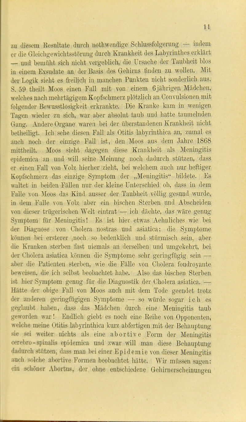 zu diesem Resultate durch nöthwendige Schlussfolgerung — indem er die Gleichgewichtsstörung durch Krankheit des Labyrinthes erklärt — uud bemüht sich nicht vergeblich, die Ursache der Taubheit blos iu einem Exsudate an der Basis des Gehirns finden zu wollen. Mit der Logik sieht es freilich in manchen Punkten nicht sonderlich aus. S. 59 theilt Moos einen Fall mit von einem 6jährigen Mädchen, welches nach mehrtägigem Kopfschmerz plötzlich an Convulsionen mit folgender Bewusstlosigkeit erkrankte. Die Kranke kam in wenigen Tagen wieder zu sich, war aber absolut taub und hatte taumelnden Gang. Andere Organe waren bei der überstandenen Krankheit nicht betheiligt. Ich sehe diesen Fall als Otitis labyrinthica an, zumal es auch noch der einzige Fall ist, den Moos aus dem Jahre 1868 mittheilt. Moos sieht dagegen diese Krankheit als Meningitis epidemica an und will seine Meinung noch dadurch stützen, dass er einen Fall von Yolz hierher zieht, bei welchem auch nur heftiger Kopfschmerz das einzige Symptom der „Meningitis“ bildete. Es waltet m beiden Fällen nur der kleine Unterschied ob, dass in dem Falle von Moos das Kind ausser der Taubheit völlig gesund wurde, in dem Falle von Volz aber ein bischen Sterben und Abscheiden von dieser trügerischen Welt eintrat — ich dächte, das wäre genug Symptom für Meningitis! Es ist hiev etwas Aehnliches wie bei der Diagnose von Cholera nostras und asiatica; die Symptome können bei ersterer ;nock so bedenklich und stürmisch sein, aber die Kranken sterben fast niemals an derselben und umgekehrt, bei der Cholera asiatica können die Symptome sehr geringfügig sein — aber die Patienten sterben, wie die Fälle voii Cholera foudroyante beweisen, die ich selbst beobachtet habe. Also das bischen Sterben ist liier Symptom genug für die Diagnostik der Cholera asiatica. — Hätte der obige Fall von Moos auch mit dem Tode geendet trotz der anderen geringfügigen Symptome — so würde sogar ich es geglaubt haben, dass das Mädchen durch eine Meningitis taub geworden war! Endlich giebt es noch eine Reihe von Opponenten, welche meine Otitis labyrinthica kurz abfertigen mit der Behauptung sie sei weiter nichts als eine abortive Form der Meningitis cerebro-spinalis epidemica und zwar will man diese Behauptung dadurch stützen, dass man bei einer Epidemie von dieser Meningitis auch solche abortive Formen beobachtet hätte. Wir müssen sagen: ein schöner Abortus, der ohne entschiedene Gehirnerscheinungen