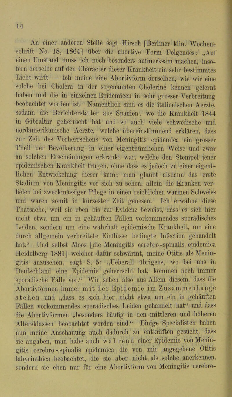 An einer anderen Stelle sagt Hirsch [Berliner klin. Wochen- schrift No. 18, 1864] über die abortive Form Folgendes: „Auf einen Umstand muss ich noch besonders aufmerksam machen, inso- fern derselbe auf den Character dieser Krankheit ein sehr bestimmtes Licht wirft — ich meine eine Abortivform derselben, wie wir eine solche bei Cholera in der sogenannten Cholerine kenuen gelernt haben und die in einzelnen Epidemieen in sehr grosser Verbreitung beobachtet worden ist. Namentlich sind es die italienischen Aerzte, sodann die Berichterstatter ans Spanien, wo die Krankheit 1844 in Gibraltar geherrscht hat und so auch viele schwedische und nordamerikanische Aerzte, welche übereinstimmend erklären, dass zur Zeit des Vorherrschens von Meningitis epidemica ein grosser Theil der Bevölkerung in einer eigenthümlicken Weise und zwar an solchen Erscheinungen erkrankt war, welche den Stempel jener epidemischen Krankheit trugen, ohne dass es jedoch zu einer eigent- lichen Entwickelung dieser kam; man glaubt alsdann das erste Stadium von Meningitis vor sich zu sehen, allein die Kranken ver- fielen bei zweckmässiger Pflege in einen reichlichen warmen Schweiss und waren somit iu kürzester Zeit genesen. Ich erwähne diese Thatsache, weil sie eben bis zur Evidenz beweist, dass es sich hier nicht etwa um ein in gehäuften Fällen vorkommendes sporadisches Leiden, sondern um eine wahrhaft epidemische Krankheit, um eine durch allgemein verbreitete Einflüsse bedingte Infection gehandelt hat.“ Und selbst Moos [ die Meningitis cerebro-spiualis epidemica Heidelberg 1881] welcher dafür schwärmt, meine Otitis als Menin- gitis anzusehen, sagt S. 5: „Ueberall übrigens, wo bei uns in Deutschland eine Epidemie geherrscht hat, kommen noch immer sporadische Fälle vor.“ Wir sehen also aus Allem diesem, dass die Abortivformen immer mit der Epidemie im Zusammenhänge stehen und „dass es sich hier nicht etwa um ein in gehäuften Fällen vorkommendes sporadisches Leiden gehandelt hat“ und dass die Abortivformen „besonders häufig iu den mittleren und höheren Altersklassen beobachtet worden sind.“ Einige Specialisten haben nun meine Anschauung auch dadurch zu entkräften gesucht, dass sie angaben, man habe auch während einer Epidemie von Menin- gitis cerebro - spiualis epidemica die von mir angegebene Otitis labyrinthica beobachtet, die sie aber nicht als solche anerkennen, sondern sie eben nur für eine Abortivform von Meningitis cerebro-