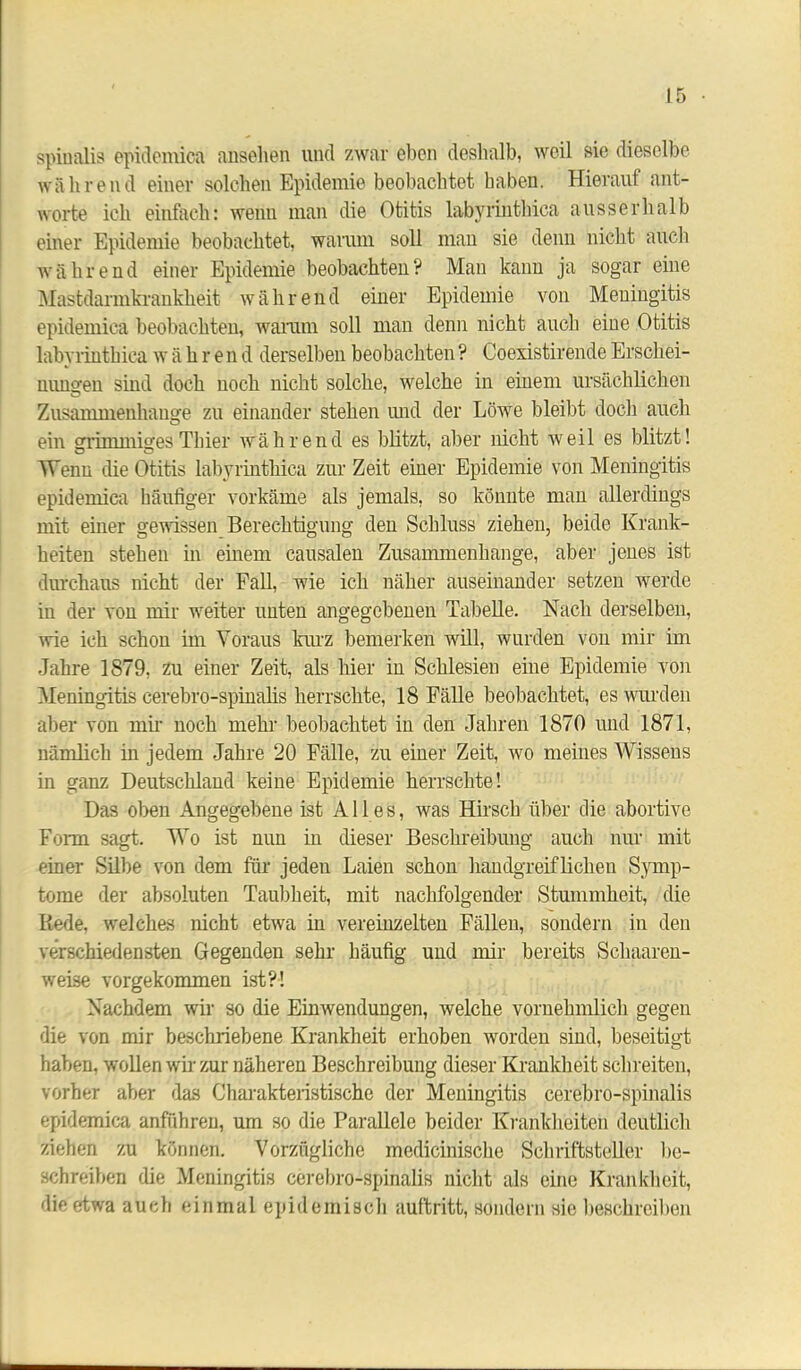 spinalis epidemica anselien und zwar eben deshalb, weil sie dieselbe während einer solchen Epidemie beobachtet haben. Hierauf ant- worte ich einfach: wenn man die Otitis labyrinthiea ausserhalb einer Epidemie beobachtet, warum soll man sie denn nicht auch während einer Epidemie beobachten? Man kann ja sogar eine Mastdarmkrankheit während einer Epidemie von Meningitis epidemica beobachten, warum soll man denn nicht auch eine Otitis labyrinthiea w ähre n d derselben beobachten ? Coexistirende Erschei- nungen sind doch noch nicht solche, welche in einem ursächlichen Zusammenhalte zu einander stehen und der Löwe bleibt doch auch o ein grimmiges Thier während es blitzt, aber nicht weil es blitzt! Wenn die Otitis labyrinthiea zurZeit einer Epidemie von Meningitis epidemica häufiger vorkäme als jemals, so könnte man allerdings mit einer gewissen Berechtigung den Schluss ziehen, beide Krank- heiten stehen in einem causalen Zusammenhänge, aber jenes ist durchaus nicht der Fall, wie ich näher auseinander setzen werde in der von mir weiter unten angegebenen Tabelle. Nach derselben, wie ich schon im Voraus kurz bemerken will, wurden von mir im Jahre 1879, zu einer Zeit, als hier in Schlesien eine Epidemie von Meningitis cerebro-spinalis herrschte, 18 Fälle beobachtet, es wurden aber von mir noch mehr beobachtet in den Jahren 1870 und 1871, nämlich in jedem Jahre 20 Fälle, zu einer Zeit, wo meines Wissens in ganz Deutschland keine Epidemie herrschte! Das oben Angegebene ist Alles, was Hirsch über die abortive Form sagt. Wo ist nun in dieser Beschreibung auch nur mit einer Silbe von dem für jeden Laien schon handgreiflichen Symp- tome der absoluten Taubheit, mit nachfolgender Stummheit, die Rede, welches nicht etwa in vereinzelten Fällen, sondern in den verschiedensten Gegenden sehr häufig und mir bereits Scliaaren- weise vorgekommen ist?! Nachdem wir so die Einwendungen, welche vornehmlich gegen die von mir beschriebene Krankheit erhoben worden sind, beseitigt haben, wollen wir zur näheren Beschreibung dieser Krankheit schreiten, vorher aber das Charakteristische der Meningitis cerebro-spinalis epidemica anführen, um so die Parallele beider Krankheiten deutlich ziehen zu können. Vorzügliche medicinische Schriftsteller be- schreiben die Meningitis cerebro-spinalis nicht als eine Krankheit, die etwa auch einmal epidemisch auftritt, sondern sie beschreiben