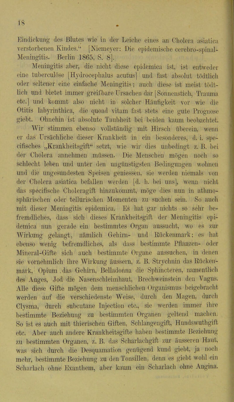 Eindickung des Blutes wie in der Leiche eines an Cholera asiatica verstorbenen Kindes.“ [Niemeyer: Die epidemische cerebro-spinal- Mcningitis. Berlin 1865, S. 8]. Meningitis aber, die nicht diese epidemica ist, ist entweder eine tuberculöse [Hydrocephalus acutus] und fast absolut tödtlich oder seltener eine einfache Meningitis; auch diese ist meist tödt- lich und bietet immer greifbare Ursachen dar [Sonnenstich, Trauma etc.] und kommt also nicht in solcher Häufigkeit vor wie die Otitis labyrinthica, die quoad vitam fast stets eine gute Prognose giebt. Ohnehin ist absolute Taubheit bei beiden kaum beobachtet. Wir stimmen ebenso vollständig mit Hirsch überein, wenn er das Ursächliche dieser Krankheit in ein besonderes, d. i. spe- cifisches „Krankheitsgift“ setzt, wie wir dies unbedingt z. B. bei der Cholera annehmen müssen. Die Menschen mögen noch so schlecht leben und unter den ungünstigsten Bedingungen wohnen und die ungesundesten Speisen gemessen, sie werden niemals von der Cholera asiatica befallen werden [d. h. bei uns], wenn nicht das specifische Choleragift hinzukommt, möge dies nun in atluno- sphärischen oder teUuriscken Momenten zu suchen sein. So auch mit dieser Meningitis epidemica. Es hat gar nichts so sehr be- fremdliches, dass sich dieses Krankheitsgift der Meningitis epi- demica nun gerade ein bestimmtes Organ aussucht, wo es zur Wirkung gelangt, nämlich Gehirn- und Kückenmark: es hat ebenso wenig befremdliches, als dass bestimmte Pflanzen- oder Mineral-Gifte sich auch bestimmte Organe aussuchen, in denen sie vornehmlich ihre Wirkung äussern, z. B. Strychnin das Rücken- mark, Opium.das Gehirn, Belladonna die Sphincteren, namentlich des Auges, Jod die Nasenschleimhaut, BrechWeinstein den Vagus. Alle diese Gifte mögen dem menschlichen Organismus beigebracht werden auf die verschiedenste Weise, durch den Magen, durch Clysma, durch subcutane Injection etc., sie werden immer ihre bestimmte Beziehung zu bestimmten Organen geltend machen. So ist es auch mit thierischen Giften, Schlangengift, Hundswuthgift etc. Aber auch andere Krankheitsgifte haben bestimmte Beziehung zu bestimmten Organen, z. B. das Scharlachgift zur äusseren Haut, was sich durch die Desquamation genügend kund giebt, ja noch mehr, bestimmte Beziehung zu den Tonsillen, denn es giebt wohl ein Scharlach ohne Exanthem, aber kaum ein Scharlach ohne Angina.