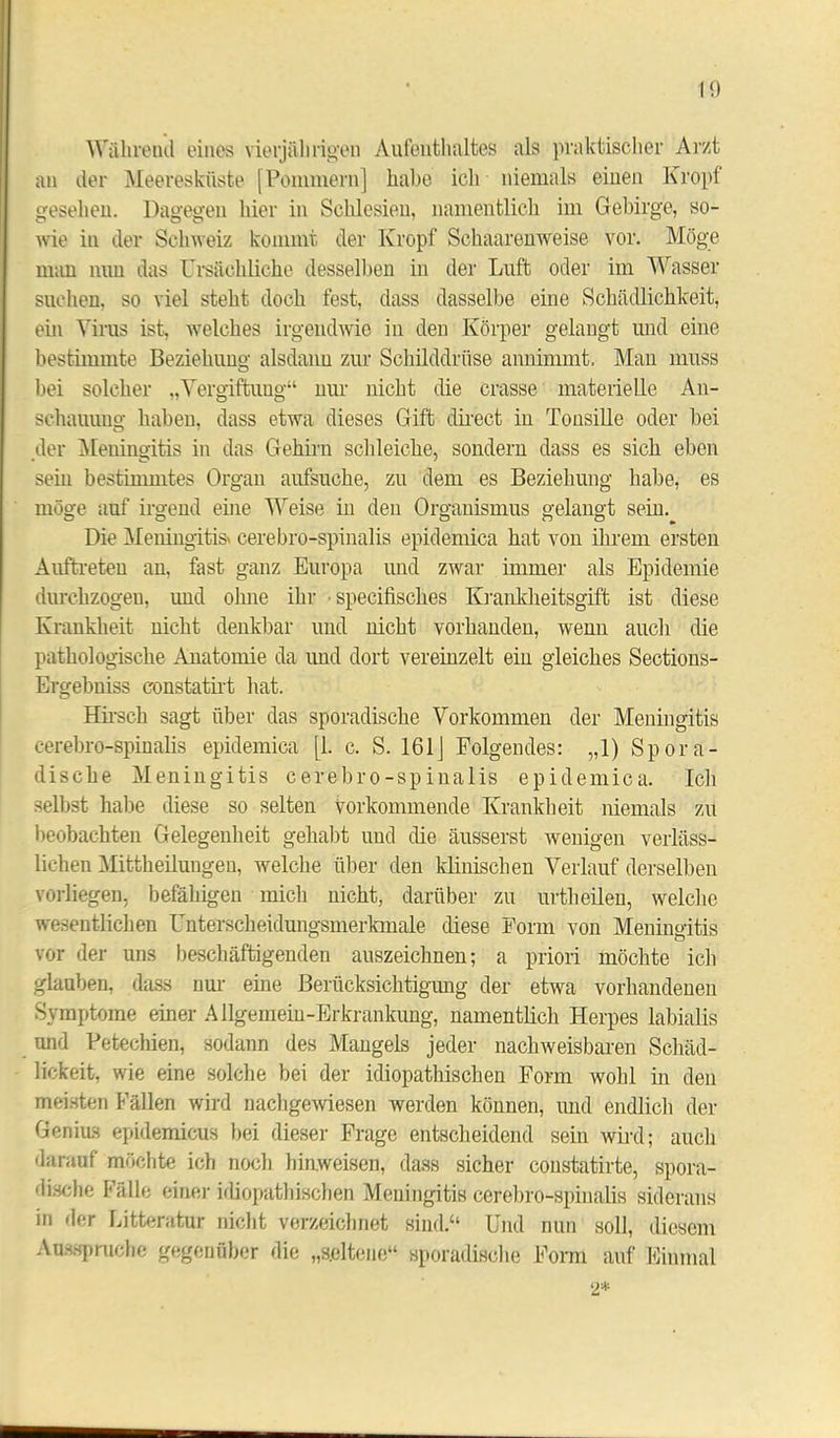 1t) Während eines vierjährigen Aufenthaltes als praktischer Arzt an der Meeresküste [Pommern] habe ich niemals einen Kropf gesehen. Dagegen hier in Schlesien, namentlich im Gebirge, so- wie in der Schweiz kommt der Kropf Schaarenweise vor. Möge man mm das Ursächliche desselben in der Luft oder im Wasser suchen, so viel steht doch fest, dass dasselbe eine Schädlichkeit, ein Virus ist, welches irgendwie in den Körper gelangt und eine bestimmte Beziehung alsdann zur Schilddrüse annimmt. Man muss bei solcher „Vergiftung“ nur nicht die crasse materielle An- schauung haben, dass etwa dieses Gift direct iu Tonsille oder bei der Meningitis in das Gehirn schleiche, sondern dass es sich eben sein bestimmtes Organ aufsuche, zu dem es Beziehung habe, es möge auf irgend eine Weise iu den Organismus gelangt sein. Die Meningitis cerebro-spinalis epidemica hat von ihrem ersten Auftreten an, fast ganz Europa und zwar immer als Epidemie durchzogen, und ohne ihr • specifisches Krankheitsgift ist diese Krankheit nicht denkbar und nicht vorhanden, wenn auch die pathologische Anatomie da und dort vereinzelt eiu gleiches Sections- Ergebniss constatirt hat. Hirsch sagt über das sporadische Vorkommen der Meningitis cerebro-spinalis epidemica [1. c. S. 161] Folgendes: „1) Spora- dische Meningitis cerebro-spinalis epidemica. Ich selbst habe diese so selten vorkommende Krankheit niemals zu beobachten Gelegenheit gehabt und die äusserst wenigen verläss- lichen Mittheilungen, welche über den klinischen Verlauf derselben vorliegen, befähigen mich nicht, darüber zu urth eilen, welche wesentlichen Unterscheidungsmerkmale diese Form von Meningitis vor der uns beschäftigenden auszeichnen; a priori möchte ich glauben, dass nur eine Berücksichtigung der etwa vorhandenen Symptome einer Allgemeiu-Erkrankung, namentlich Herpes labialis und Petechien, sodann des Mangels jeder nachweisbaren Schäd- lickeit, wie eine solche bei der idiopathischen Form wohl in den meisten Fällen wird nachgewiesen werden können, und endlich der Genius epidemicus bei dieser Frage entscheidend sein wird; auch darauf möchte ich noch hinweisen, dass sicher constatirte, spora- dische halle einer idiopathischen Meningitis cerebro-spinalis siderans in der Litteratur nicht verzeichnet sind.“ Und nun soll, diesem Aussprache gegenüber die „seltene“ sporadische Form auf Einmal 2*