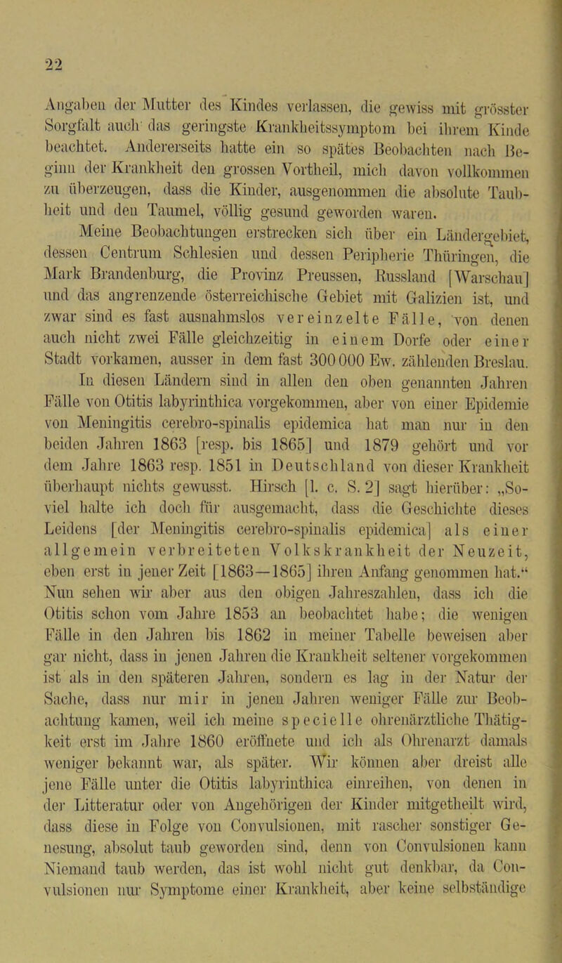 Angaben der Mutter des Kindes verlassen, die gewiss mit grösster Sorgfalt auch das geringste Krankheitssymptom hei ihrem Kinde beachtet. Andererseits hatte ein so spätes Beobachten nach Be- ginn der Krankheit den grossen Vortlieil, mich davon vollkommen va\ überzeugen, dass die Kinder, ausgenommen die absolute Taub- heit und den Taumel, völlig gesund geworden waren. Meine Beobachtungen erstrecken sich über ein Ländergebiet, dessen Centrum Schlesien und dessen Peripherie Thüringen, die Mark Brandenburg, die Provinz Preussen, Russland [Warschau] und das angrenzende österreichische Gebiet mit Galizien ist, und zwar sind es fast ausnahmslos vereinzelte Fälle, von denen auch nicht zwei Fälle gleichzeitig in einem Dorfe oder einer Stadt vorkamen, ausser in dem fast 300 000 Ew. zählenden Breslau. In diesen Ländern sind in allen den oben genannten Jahren Fälle von Otitis labyrinthica vorgekommen, aber von einer Epidemie von Meningitis cerebro-spinalis epidemica hat man nur in den beiden Jahren 1863 [resp. bis 1865] und 1879 gehört und vor dem Jahre 1863 resp. 1851 in Deutschland von dieser Krankheit überhaupt nichts gewusst. Hirsch [1. c. S. 2] sagt hierüber: „So- viel halte ich doch für ausgemacht, dass die Geschichte dieses Leidens [der Meningitis cerebro-spinalis epidemica] als einer allgemein verbreiteten Volkskrankheit der Neuzeit, eben erst in jener Zeit 11863—1865] ihren Anfang genommen hat.“ Nun sehen wir aber aus den obigen Jahreszahlen, dass ich die Otitis schon vom Jahre 1853 an beobachtet habe; die wenigen Fälle in den Jahren bis 1862 in meiner Tabelle beweisen aber gar nicht, dass in jenen Jahren die Krankheit seltener vorgekommen ist als in den späteren Jahren, sondern es lag in der Natur der Sache, dass nur mir in jenen Jahren weniger Fälle zur Beob- achtung kamen, weil ich meine s p e c i e 11 e ohrenärztliche Thätig- keit erst im Jahre 1860 eröffuete und ich als Ohrenarzt damals weniger bekannt war, als später. Wir können aber dreist alle jene Fälle unter die Otitis labyrinthica einreihen, von denen in dei’ Litteratur oder von Angehörigen der Kinder mitgetheilt wird, dass diese in Folge von Convulsionen, mit rascher sonstiger Ge- nesung, absolut taub geworden sind, denn von Convulsionen kann Niemand taub werden, das ist wohl nicht gut denkbar, da Con- vulsionen nur Symptome einer Krankheit, aber keine selbständige