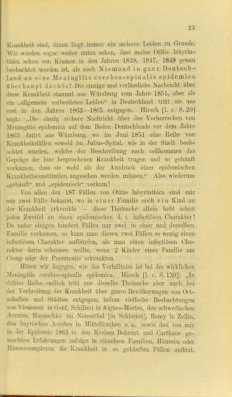 Kiiiukheit sind, ihnen liegt immer ein anderes Leiden zu Grunde. Wir werden sogar weiter unten sehen, dass meine Otitis labyriu- thiea schon von Kramer in den Jahren 1838, 1847, 1848 genau beobachtet worden ist, als noch Niemand in ganz Deutsch- land an eine Meningitis cerebro-spinalis epidemica überhaupt dachte! Die einzige und verlässliche Nachricht über diese Krankheit stammt aus Würzburg vom Jahre 1851, aber als ein „allgemein verbreitetes Leiden“ in Deutschland tritt sie uns erst in den Jahren 1863—1865 entgegen. Hirsch [1. c S. 20] sagt: „Die einzig sichere Nachricht über das Vorherrschen von Meningitis epidemica auf dein Boden Deutschlands vor dem Jahre 1S63 datirt aus Würzburg, wo im Juni 1851 eine Reihe von Krankheitsfällen sowohl im Julius-Spital, wie in der Stadt beob- achtet wurden, welche der Beschreibung nach vollkommen das Gepräge der hier besprochenen Krankheit trugen und so gehäuft vorkamen, dass sie wohl als der Ausdruck einer epidemischen Krankheitsconstitution angesehen werden müssen.“ Also wiederum „gehäuft“ und „epidemisch“ vorkam! Von allen den 187 Fällen von Otitis labyrinthica sind mir nur zwei Fälle bekannt, wo in einer Familie noch ein Kind an der Krankheit erkrankte — diese Thatsache allein hebt schon jeden Zweifel an einen epidemischen d. i. infectiösen Charakter! Da unter einigen hundert Fällen nur ZAvei in einer und derselben Familie vorkamen, so kann man diesen zwei Fällen so wenig einen infectiösen Charakter aufbürden, als man einen infeptiösen Cha- rakter darin erkennen wollte, wenn 2 Kinder einer Familie am Croup oder der Pneumonie erkrankten. Hören wir dagegen, wie das Verhältniss ist bei der wirklichen Meningitis cerebro-spinalis epidemica. Hirsch [1. c. S. 130]: „In dritter Reihe- endlich tritt uns dieselbe Thatsache aber auch bei der Verbreitung der Krankheit über ganze Bevölkerungen von Ort- schaften und Städten entgegen, indem vielfache Beobachtungen von Vieusseux in Genf, Schilizzi in Aigues-Mortes, den schwedischen Aerzten, Hanuschke im Neissethal [in Schlesien], Remy in Zellin, den bayrischen Aerzten in Mittelfranken u. a., sowie den von mir in der Epidemie 1865 in den Kreisen Behrent und Carthaus ge- machten Erfahrungen zufolge in einzelnen Familien, Häusern oder Häuscrcomplexen die Krankheit in so gehäuften Fällen auftrat,