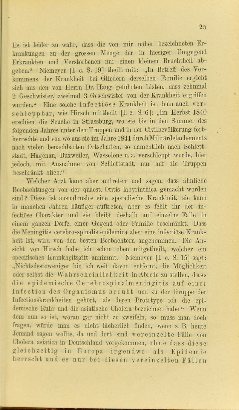 Es ist leider zu wahr, dass die von mir näher bezeichneten Er- krankungen zu der grossen Menge der in hiesiger Umgegend Erkrankten und Verstorbenen nur einen kleinen Bruchtheil ab- geben.“ Niemeyer [1. c. S. 19] theilt mit: „In Betreft des Vor- kommens der Krankheit bei Gliedern derselben Familie ergiebt sich aus den von Herrn Dr. Hang geführten Listen, dass zehnmal 2 Geschwister, zweimal 3 Geschwister von der Krankheit ergriffen wurden.“ Eine solche infectiöse Krankheit ist denn auch ver- schlepp bar, wie Hirsch mittheilt [1. c. S. 6]: „Im Herbst 1840 erschien die Seuche in Strassburg, wo sie bis in den Sommer des folgenden Jahres unter den Truppen und in der Civilbevölkerung fort- herrschte und von wo aus sie im Jahre 1841 durch Militärdetachements nach Gelen benachbarten Ortschaften, so namentlich nach Schlett- stadt, Hagenau, Buxweiler, Wasselone u. a. verschleppt wurde, hier jedoch, mit Ausnahme von Schlettstadt, nur auf die Truppen beschränkt blieb.“ Welcher Arzt kann aber auftreten und sagen, dass ähnliche Beobachtungen von der quaest. Otitis labyrinthica gemacht worden sind? Diese ist ausnahmslos eine sporadische Krankheit, sie kann in manchen Jahren häufiger auftreten, aber es fehlt ihr der in- fectiöse Charakter und sie bleibt deshalb auf einzelne Fälle in einem ganzen Dorfe, einer Gegend oder Familie beschränkt. Dass die Meningitis cerebro-spinalis epidemica aber eine infectiöse Krank- heit ist, wird von den besten Beobachtern angenommen. Die An- sicht von Hirsch habe ich schon oben mitgetheilt, welcher ein specifisches Krankheitsgift annimmt. Niemeyer [1. c. S. 15] sagt: „Nichtsdestoweniger bin ich weit davon entfernt, die Möglichkeit oder selbst die Wahrscheinlichkeit in Abrede zu stellen, dass die epidemische Cerebrospinalmeningitis auf einer Infection des Organismus beruht und zu der Gruppe der Infectionskrankheiten gehört, als deren Prototype ich die epi- demische Ruhr und die asiatische Cholera bezeichnet habe.“ Wenn dem nun so ist, woran gar nicht zu zweifeln, so muss man doch fragen, würde man es nicht lächerlich finden, wenn z B. heute Jemand sagen wollte, da und dort sind vereinzelte Fälle von Cholera asiatica in Deutschland vorgekommen, ohne dass diese gleichzeitig in Europa irgendwo als Epidemie herrscht und es nur bei diesen vereinzelten Fällen