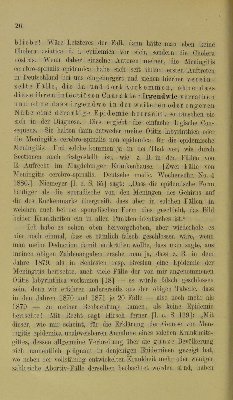 bliebe! Wäre Letzteres der Fall, dann hätte man eben keine Cholera asiatica d. i. epidemica vor sich, sondern die Cholera nostfas. Wenn daher einzelne Autoren meinen, die Meningitis cerebro-spinalis epidemica habe sich seit ihrem ersten Auftreten in Deutschland bei uns eingebürgert und ziehen hierher verein- zelte Fälle, die da und dort Vorkommen, ohne dass diese ihren infectiösen Charakter irgendwie verrathen und ohne dass irgendwo in der weiteren oder engeren Nähe eine derartige Epidemie herrscht, so täuschen sie sich in der Diagnose. Dies ergiebt die einfache logische Con- sequenz. Sie halten dann entweder meine Otitis labyrinthica oder die Meningitis cerebro-spinalis non epidemica für die epidemische Meningitis. Und solche kommen ja in der That vor, wie durch Sectionen auch festgestellt ist, wie z. B. in den Fällen von E. Aufrecht im Magdeburger Krankenhause. [Zwei Fälle von Meningitis cerebro-spinalis. Deutsche medic. Wochenschr. No. 4 1880.| Niemeyer [1. c. S. 65] sagt: „Dass die epidemische Form häufiger als die sporadische von den Meningen des Gehirns auf die des Rückenmarks übergreift, dass aber in solchen Fällen, in welchen auch bei der sporadischen Form dies geschieht, das Bild beider Krankheiten ein in allen Punkten identisches ist.“ Ich habe es schon oben hervorgehoben, aber wiederhole es hier noch einmal, dass es nämlich falsch geschlossen wäre, wenn man meine Deduction damit entkräften wollte, dass man sagte, aus meinen obigen Zahlenangaben ersehe man ja, dass z. B. in dem Jahre 1879, als in Scldesien resp. Breslau eine Epidemie der Meningitis herrschte, auch viele Fälle der von mir angenommenen Otitis labyrinthica vorkamen [18] — es würde falsch geschlossen sein, denn wir erfahren andererseits aus der obigen Tabelle, dass in den Jahren 1870 und 1871 je 20 Fälle — also noch mehr als 1879 — zu meiner Beobachtung kamen, als keine Epidemie herrschte! Mit Recht sagt Hirsch ferner [1. c. S. 139]: „Mit dieser, wie mir scheint, für die Erklärung der Genese von Men- ingitis epidemica unabweisbaren Annahme eines solchen Krankheits- giftes, dessen allgemeine Verbreitung über die ganze Bevölkerung sich namentlich prägnant in denjenigen Epidemieen gezeigt hat, wo neben der vollständig entwickelten Krankheit mehr oder weniger zahlreiche Abortiv-Fälle derselben beobachtet worden si nd, haben