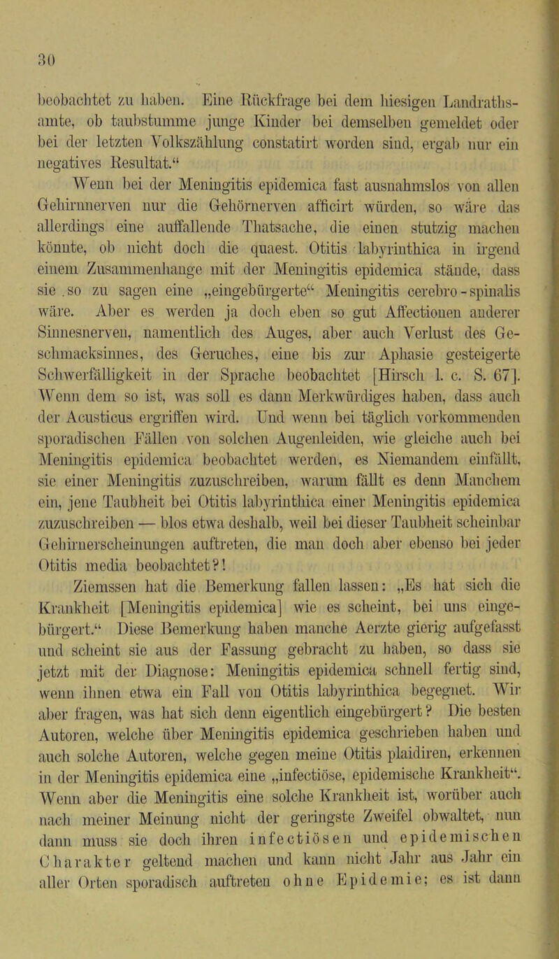 beobachtet zu haben. Eine Rückfrage bei dem hiesigen Landraths- amte, ob taubstumme junge Kinder bei demselben gemeldet oder bei der letzten Volkszählung constatirt worden sind, ergab nur ein negatives Resultat.“ Wenn bei der Meningitis epidemica fast ausnahmslos von allen Gehirnnerven nur die Gehörnerven afficirt würden, so wäre das allerdings eine auffallende Thatsache, die einen stutzig machen könnte, ob nicht doch die quaest. Otitis labyrinthica in irgend einem Zusammenhänge mit der Meningitis epidemica stände, dass sie .so zu sagen eine „eingebürgerte“ Meningitis cerebro-spinalis wäre. Aber es werden ja doch eben so gut Affectionen anderer Sinnesnerveu, namentlich des Auges, aber auch Verlust des Ge- schmacksinnes, des Geruches, eine bis zur Aphasie gesteigerte Schwerfälligkeit in der Sprache beobachtet [Hirsch 1. c. S. 67]. Wenn dem so ist, was soll es dann Merkwürdiges haben, dass auch der Acusticus ergriffen wird. Und wenn bei täglich vorkommenden sporadischen Fällen von solchen Augenleiden, wie gleiche auch bei Meningitis epidemica beobachtet werden, es Niemandem einfällt, sie einer Meningitis zuzuschreiben, warum fällt es denn Manchem ein, jene Taubheit bei Otitis labyrinthica einer Meningitis epidemica zuzuschreiben — blos etwa deshalb, weil bei dieser Taubheit scheinbar Gehirnerscheinungen auftreten, die man doch aber ebenso bei jeder Otitis media beobachtet?! Ziemssen hat die Bemerkung fallen lassen: „Es hat sich die Krankheit [Meningitis epidemica] wie es scheint, bei uns einge- bürgert.“ Diese Bemerkung haben manche Aerzte gierig aufgefasst und scheint sie aus der Fassung gebracht zu haben, so dass sie jetzt mit der Diagnose: Meningitis epidemica schnell fertig sind, wenn ihnen etwa ein Fall von Otitis labyrinthica begegnet. Wir aber fragen, was hat sich denn eigentlich eingebürgert ? Die besten Autoren, welche über Meningitis epidemica geschrieben haben und auch solche Autoren, welche gegen meine Otitis plaidiren, erkennen in der Meningitis epidemica eine „infectiöse, epidemische Krankheit“. Wenn aber die Meningitis eine solche Krankheit ist, worüber auch nach meiner Meinung nicht der geringste Zweifel obwaltet, nun dann muss sie doch ihren infectiösen und epidemischen Charakter geltend machen und kann nicht Jahr aus Jahr ein aller Orten sporadisch auftreten ohne Epidemie; es ist dann