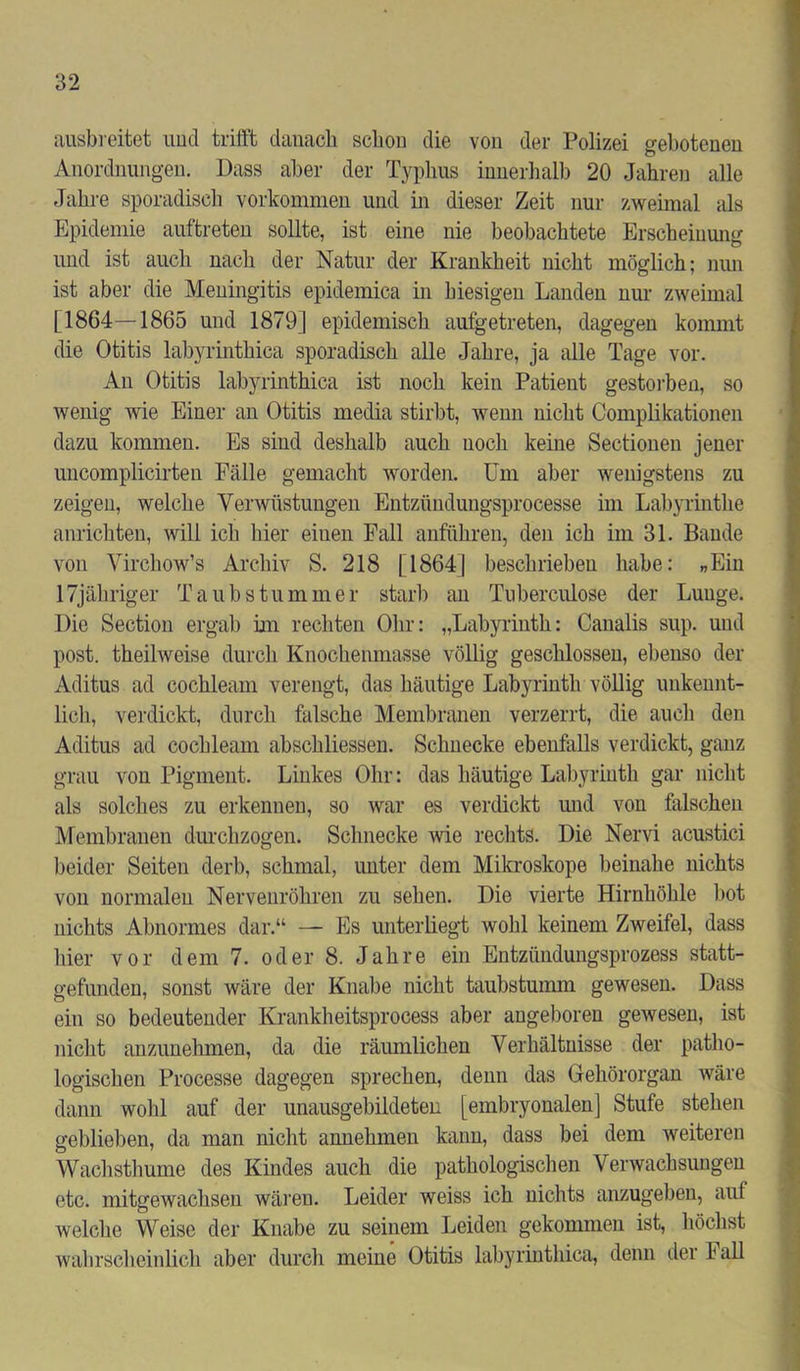 ausbreitet und trifft danach schon die von der Polizei gebotenen Anordnungen. Dass aber der Typhus innerhalb 20 Jahren alle Jahre sporadisch Vorkommen und hi dieser Zeit nur zweimal als Epidemie auftreten sollte, ist eine nie beobachtete Erscheinung und ist auch nach der Natur der Krankheit nicht möglich; nun ist aber die Meningitis epidemica in hiesigen Landen nur zweimal [1864—1865 und 1879] epidemisch aufgetreten, dagegen kommt die Otitis labyrinthica sporadisch alle Jahre, ja alle Tage vor. An Otitis labyrinthica ist noch kein Patient gestorben, so wenig wie Einer an Otitis media stirbt, wenn nicht Complikationen dazu kommen. Es sind deshalb auch noch keine Sectionen jener uncomplicirten Fälle gemacht worden. Um aber wenigstens zu zeigen, welche Verwüstungen Entziindungsprocesse im Labyrinthe anrichten, will ich hier einen Fall anführen, den ich im 31. Baude von Virchow’s Archiv S. 218 [1864] beschrieben habe: „Ein 17jähriger Taubstummer starb an Tuberculose der Lunge. Die Section ergab im rechten Ohr: „Labyrinth: Canalis sup. und post, theilweise durch Knochenmasse völlig geschlossen, ebenso der Aditus ad cochleam verengt, das häutige Labyrinth völlig unkennt- lich, verdickt, durch falsche Membranen verzerrt, die auch den Aditus ad cochleam abschliessen. Schnecke ebenfalls verdickt, ganz grau von Pigment. Linkes Ohr: das häutige Labyrinth gar nicht als solches zu erkennen, so war es verdickt und von falschen Membranen durchzogen. Schnecke wie rechts. Die Nervi acustici beider Seiten derb, schmal, unter dem Mikroskope beinahe nichts von normalen Nerveuröliren zu sehen. Die vierte Hirnhöhle hot uichts Abnormes dar.“ — Es unterliegt wohl keinem Zweifel, dass hier vor dem 7. oder 8. Jahre ein Entzündungsprozess statt- gefunden, sonst wäre der Knahe nicht taubstumm gewesen. Dass ein so bedeutender Krankheitsprocess aber angeboren gewesen, ist nicht anzunehmen, da die räumlichen Verhältnisse der patho- logischen Processe dagegen sprechen, denn das Gehörorgan wäre dann wohl auf der unausgebildeten [embryonalen] Stufe stehen geblieben, da man nicht annehmen kann, dass bei dem weiteren Wachsthume des Kindes auch die pathologischen Verwachsungen etc. mitgewachsen wären. Leider weiss ich nichts anzugeben, auf welche Weise der Knabe zu seinem Leiden gekommen ist, höchst wahrscheinlich aber durch meine Otitis labyrinthica, denn der Fall