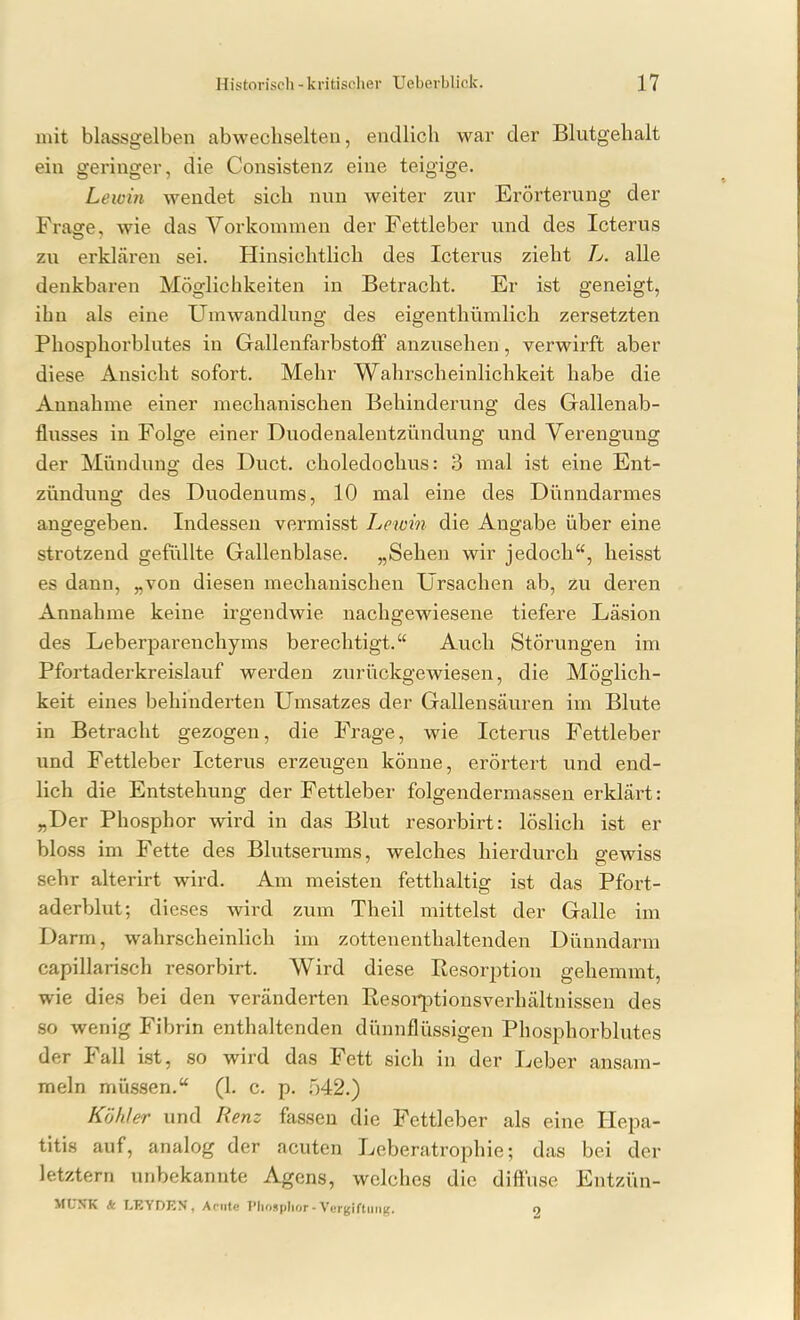 mit blassgelben abwechselten, endlich war der Blutgehalt ein geringer, die Consistenz eine teigige. Lewin wendet sich nun weiter zur Erörterung der Frasre, wie das Vorkommen der Fettleber und des Icterus zu erklcären sei. Hinsichtlich des Icterus zieht L. alle denkbaren Möglichkeiten in Betracht. Er ist geneigt, ihn als eine Umwandlung des eigenthümlich zersetzten Phosphorblutes in Gallenfarbstoflf anzusehen, verwirft aber diese Ansicht sofort. Mehr Wahrscheinlichkeit habe die Annahme einer mechanischen Behinderung des Gallenab- flusses in Folge einer Duodenalentzündung und Verengung der Mündung des Duct. choledochus: 3 mal ist eine Ent- zündung des Duodenums, 10 mal eine des Dimndarmes angegeben. Indessen vermisst Lewin die Angabe über eine strotzend gefüllte Gallenblase. „Sehen wir jedoch, heisst es dann, „von diesen mechanischen Ursachen ab, zu deren Annahme keine irgendwie nachgewiesene tiefere Läsion des Leberparenchyms berechtigt. Auch Störungen im Pfortaderkreislauf werden zurückgewiesen, die Möglich- keit eines behinderten Umsatzes der Gallensäuren im Blute in Betracht gezogen, die Frage, wie Icterus Fettleber und Fettleber Icterus erzeugen könne, erörtert und end- lich die Entstehung der Fettleber folgendermassen erklärt: „Der Phosphor wird in das Blut resorbirt: löslich ist er bloss im Fette des Blutserums, welches hierdurch gewiss sehr alterirt wird. Am meisten fetthaltig ist das Pfort- aderblut; dieses wird zum Theil mittelst der Galle im Darm, wahrscheinlich im zottenenthaltenden Dünndarm capillarisch resorbirt. Wird diese Resorption gehemmt, wie dies bei den veränderten Resoi^ptionsverhältnissen des so wenig Fibrin enthaltenden dünnflüssigen Phosphorblutes der Fall ist, so wird das Fett sich in der Leber ansam- meln müssen. (L c. p. 542.) Köhler und Renz fassen die Fettleber als eine Hepa- titis auf, analog der acuten Leberatrophie; das bei der letztern unbekannte Agens, welches die diffuse Entzün- MCN'K A LEYDEN, Acute Tliosplior- Vcr(jiftiiiig. 0