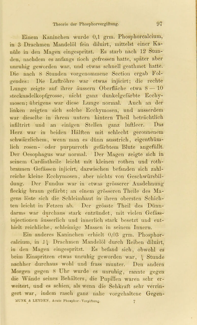 Einem Kaninchen wurde 0,1 grm. Phospliorcalcium, in 3 Drachmen Mandelöl fein dihiirt, mittelst einer Ka- nüle in den Magen eingespritzt. Es starb nach 12 Stun- den, nachdem es anfangs noch gefressen hatte, später aber unruhig geworden war, und etwas schnell geathmet hatte. Die nacli 8 Stunden vorgenommene Section ergab Fol- gendes: Die Luftröhre war etwas injicirt; die rechte Luno-e zeisfte auf ihrer äussern Oberfläche etwa 8 — 10 stecknadelkopfgrosse, nicht ganz dunkelgefärbte Ecchy- mosen; übrigens war diese Lunge normal. Auch an der linken zeigten sich solche Ecchymosen, und ausserdem war dieselbe in ihrem untern hintern Theil beträchtlich infiltrirt und an einigen Stellen ganz luftleer. Das Herz war in beiden Hälften mit schlecht geronnenem schwärzlichem, wenn man es dünn ausstrich, eigenthüm- lich rosen- oder purpurroth gefärbtem Blute angefüllt. Der Oesophagus war normal. Der Magen zeigte sich in seinem Cardiatheile leicht mit kleinen rothen und roth- braunen Gefässen injicirt, dazwischen befanden sich zahl- reiche kleine Ecchymosen, aber nichts von Geschwürsbil- dung. Der Fundus war in etwas grösserer Ausdehnung fleckig braun gefärbt; an einem grösseren Theile des Ma- gens löste sich die Schleimhaut in ihren obersten Schich- ten leicht in Fetzen ab. Der grösste Theil des Dünn- darms war durchaus stark entzündet, mit vielen Gefäss- injectionen äusserlich und innerlich stark besetzt und ent- hielt reichliche, schleimige Massen in seinem Innern. Ein anderes Kaninchen erhielt 0,03 grm. Phosphor- calcium, in J j Drachmen Mandelöl durch Reiben diluirt, in den Magen eingespritzt. Es befand sich, obwohl es beim Einspritzen etwas unruhig geworden war, <j Stunde nachher durchaus wohl und frass munter. Den andern Morgen gegen 8 Uhr wurde es unruhig, rannte gegen die Wände seines Behälters, die Pupillen waren sehr er- weitert, und es schien, als wenn die Sehkraft sehr verrin- gert war, indem rasch ganz nahe vorgehaltene Gegen- MCSK * LEYDEN, Acute Phoiplior-Vergiftung. 7